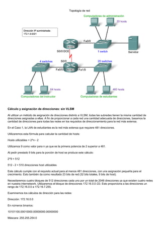 Cálculo y asignación de direcciones: sin VLSM
Al utilizar un método de asignación de direcciones distinto a VLSM, todas las subredes tienen la misma cantidad de
direcciones asignadas a ellas. A fin de proporcionar a cada red una cantidad adecuada de direcciones, basamos la
cantidad de direcciones para todas las redes en los requisitos de direccionamiento para la red más extensa.
En el Caso 1, la LAN de estudiantes es la red más extensa que requiere 481 direcciones.
Utilizaremos esta fórmula para calcular la cantidad de hosts:
Hosts utilizables = 2^n - 2
Utilizamos 9 como valor para n ya que es la primera potencia de 2 superior a 481.
Al pedir prestado 9 bits para la porción de host se produce este cálculo:
2^9 = 512
512 - 2 = 510 direcciones host utilizables
Este cálculo cumple con el requisito actual para al menos 481 direcciones, con una asignación pequeña para el
crecimiento. Esto también da como resultado 23 bits de red (32 bits totales, 9 bits de host).
Necesitaremos cuatro bloques de 512 direcciones cada uno por un total de 2048 direcciones ya que existen cuatro redes
en nuestra internetwork. Utilizaremos el bloque de direcciones 172.16.0.0 /23. Esto proporciona a las direcciones un
rango de 172.16.0.0 a 172.16.7.255.
Examinemos los cálculos de dirección para las redes:
Dirección: 172.16.0.0
En números binarios:
10101100.00010000.00000000.00000000
Máscara: 255.255.254.0
 