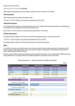 23 bits en números binarios:
11111111.11111111.11111110.00000000
Esta máscara proporcionará los cuatro rangos de direcciones que se muestran en la figura.
LAN estudiante
Para el bloque de red estudiante, los valores serían:
172.16.0.1 a 172.16.1.254 con una dirección broadcast de 172.16.1.255.
LAN administradora
La red administradora requiere un total de 66 direcciones. No se utilizarán las direcciones restantes en este bloque de
512 direcciones. Los valores para la red del administrador son:
de 172.16.2.1 a 172.16.3.254 con una dirección de broadcast de 172.16.3.255.
LAN de instructores
La asignación de un bloque 172.16.4.0 /23. a la LAN de instructores asigna un rango de dirección de:
172.16.4.1 a 172.16.5.254 con una dirección de broadcast de 172.16.5.255.
En realidad, sólo se utilizarán 23 de las 512 direcciones en la LAN de instructores.
WAN
En la WAN, se incluye una conexión punto a punto entre dos routers. Esta red sólo requiere de dos direcciones IPv4
para los routers en este enlace serial. Como se muestra en la figura, la asignación de este bloque de direcciones al
enlace WAN desperdicia 508 direcciones.
Podemos utilizar VLSM en esta internetwork para ahorrar espacio de dirección, pero la utilización de VLSM requiere de
mayor planificación. La siguiente sección demuestra la planificación asociada con el uso de VLSM.
 