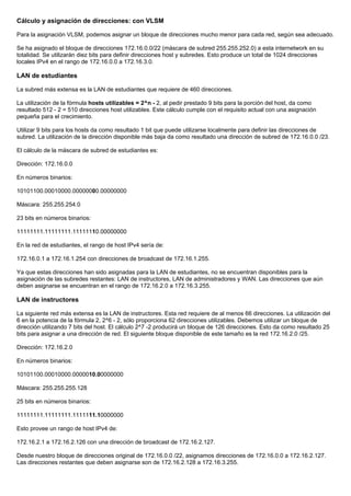 Cálculo y asignación de direcciones: con VLSM
Para la asignación VLSM, podemos asignar un bloque de direcciones mucho menor para cada red, según sea adecuado.
Se ha asignado el bloque de direcciones 172.16.0.0/22 (máscara de subred 255.255.252.0) a esta internetwork en su
totalidad. Se utilizarán diez bits para definir direcciones host y subredes. Esto produce un total de 1024 direcciones
locales IPv4 en el rango de 172.16.0.0 a 172.16.3.0.
LAN de estudiantes
La subred más extensa es la LAN de estudiantes que requiere de 460 direcciones.
La utilización de la fórmula hosts utilizables = 2^n - 2, al pedir prestado 9 bits para la porción del host, da como
resultado 512 - 2 = 510 direcciones host utilizables. Este cálculo cumple con el requisito actual con una asignación
pequeña para el crecimiento.
Utilizar 9 bits para los hosts da como resultado 1 bit que puede utilizarse localmente para definir las direcciones de
subred. La utilización de la dirección disponible más baja da como resultado una dirección de subred de 172.16.0.0 /23.
El cálculo de la máscara de subred de estudiantes es:
Dirección: 172.16.0.0
En números binarios:
10101100.00010000.00000000.00000000
Máscara: 255.255.254.0
23 bits en números binarios:
11111111.11111111.11111110.00000000
En la red de estudiantes, el rango de host IPv4 sería de:
172.16.0.1 a 172.16.1.254 con direcciones de broadcast de 172.16.1.255.
Ya que estas direcciones han sido asignadas para la LAN de estudiantes, no se encuentran disponibles para la
asignación de las subredes restantes: LAN de instructores, LAN de administradores y WAN. Las direcciones que aún
deben asignarse se encuentran en el rango de 172.16.2.0 a 172.16.3.255.
LAN de instructores
La siguiente red más extensa es la LAN de instructores. Esta red requiere de al menos 66 direcciones. La utilización del
6 en la potencia de la fórmula 2, 2^6 - 2, sólo proporciona 62 direcciones utilizables. Debemos utilizar un bloque de
dirección utilizando 7 bits del host. El cálculo 2^7 -2 producirá un bloque de 126 direcciones. Esto da como resultado 25
bits para asignar a una dirección de red. El siguiente bloque disponible de este tamaño es la red 172.16.2.0 /25.
Dirección: 172.16.2.0
En números binarios:
10101100.00010000.0000010.00000000
Máscara: 255.255.255.128
25 bits en números binarios:
11111111.11111111.1111111.10000000
Esto provee un rango de host IPv4 de:
172.16.2.1 a 172.16.2.126 con una dirección de broadcast de 172.16.2.127.
Desde nuestro bloque de direcciones original de 172.16.0.0 /22, asignamos direcciones de 172.16.0.0 a 172.16.2.127.
Las direcciones restantes que deben asignarse son de 172.16.2.128 a 172.16.3.255.
 