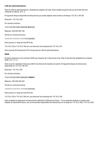 LAN de administradores
Para la LAN de administradores, necesitamos adaptar 23 hosts. Esta medida requerirá del uso de 6 bits del host
utilizando el cálculo: 2^6 - 2.
El siguiente bloque disponible de direcciones que puede adaptar estos hosts es el bloque 172.16.2.128 /26.
Dirección: 172.16.2.128
En números binarios:
10101100.00010000.0000010.10000000
Máscara: 255.255.255.192
26 bits en números binarios:
11111111.11111111.1111111.11000000
Esto provee un rango de host IPv4 de:
172.16.2.129 a 172.16.2.190 con una dirección de broadcast de 172.16.2.191.
Esto produce 62 direcciones IPv4 únicas para la LAN de administradores.
WAN
El último segmento es la conexión WAN que requiere de 2 direcciones host. Sólo 2 bits del host adaptarán los enlaces
WAN. 2^2 - 2 = 2.
Esto da como resultado 8 bits para definir las direcciones locales de subred. El siguiente bloque de direcciones
disponible es 172.16.2.192 /30.
Dirección: 172.16.2.192
En números binarios:
10101100.00010000.0000010.11000000
Máscara: 255.255.255.252
30 bits en números binarios:
11111111.11111111.1111111.11111100
Esto provee un rango de host IPv4 de:
172.16.2.193 a 172.16.2.194 con una dirección de broadcast de 172.16.2.195.
Esto completa la asignación de direcciones utilizando VLSM para el Caso 1. Si es necesario realizar un ajuste para
adaptar el crecimiento futuro, aún se encuentran disponibles las direcciones en el rango de 172.16.2.196 a 172.16.3.255.
 
