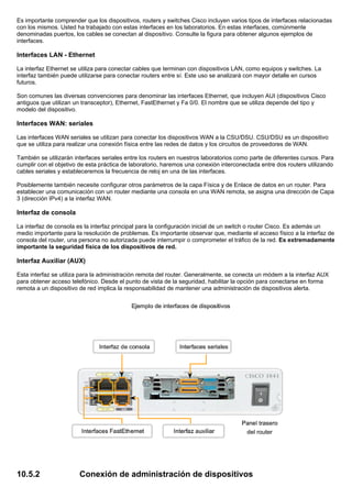Es importante comprender que los dispositivos, routers y switches Cisco incluyen varios tipos de interfaces relacionadas
con los mismos. Usted ha trabajado con estas interfaces en los laboratorios. En estas interfaces, comúnmente
denominadas puertos, los cables se conectan al dispositivo. Consulte la figura para obtener algunos ejemplos de
interfaces.
Interfaces LAN - Ethernet
La interfaz Ethernet se utiliza para conectar cables que terminan con dispositivos LAN, como equipos y switches. La
interfaz también puede utilizarse para conectar routers entre sí. Este uso se analizará con mayor detalle en cursos
futuros.
Son comunes las diversas convenciones para denominar las interfaces Ethernet, que incluyen AUI (dispositivos Cisco
antiguos que utilizan un transceptor), Ethernet, FastEthernet y Fa 0/0. El nombre que se utiliza depende del tipo y
modelo del dispositivo.
Interfaces WAN: seriales
Las interfaces WAN seriales se utilizan para conectar los dispositivos WAN a la CSU/DSU. CSU/DSU es un dispositivo
que se utiliza para realizar una conexión física entre las redes de datos y los circuitos de proveedores de WAN.
También se utilizarán interfaces seriales entre los routers en nuestros laboratorios como parte de diferentes cursos. Para
cumplir con el objetivo de esta práctica de laboratorio, haremos una conexión interconectada entre dos routers utilizando
cables seriales y estableceremos la frecuencia de reloj en una de las interfaces.
Posiblemente también necesite configurar otros parámetros de la capa Física y de Enlace de datos en un router. Para
establecer una comunicación con un router mediante una consola en una WAN remota, se asigna una dirección de Capa
3 (dirección IPv4) a la interfaz WAN.
Interfaz de consola
La interfaz de consola es la interfaz principal para la configuración inicial de un switch o router Cisco. Es además un
medio importante para la resolución de problemas. Es importante observar que, mediante el acceso físico a la interfaz de
consola del router, una persona no autorizada puede interrumpir o comprometer el tráfico de la red. Es extremadamente
importante la seguridad física de los dispositivos de red.
Interfaz Auxiliar (AUX)
Esta interfaz se utiliza para la administración remota del router. Generalmente, se conecta un módem a la interfaz AUX
para obtener acceso telefónico. Desde el punto de vista de la seguridad, habilitar la opción para conectarse en forma
remota a un dispositivo de red implica la responsabilidad de mantener una administración de dispositivos alerta.
10.5.2 Conexión de administración de dispositivos
 
