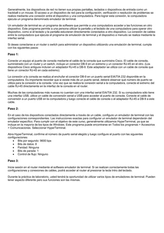 Generalmente, los dispositivos de red no tienen sus propias pantallas, teclados o dispositivos de entrada como un
trackball o un mouse. El acceso a un dispositivo de red para la configuración, verificación o resolución de problemas se
realiza mediante una conexión entre el dispositivo y una computadora. Para lograr esta conexión, la computadora
ejecuta un programa denominado emulador de terminal.
Un emulador de terminal es un programa de software que permite a una computadora acceder a las funciones en otro
dispositivo. Este programa permite a una persona utilizar la pantalla y el teclado de una computadora para operar otro
dispositivo, como si el teclado y la pantalla estuvieran directamente conectados a otro dispositivo. La conexión de cables
entre la computadora que ejecuta el programa de emulación de terminal y el dispositivo a menudo se realiza mediante la
interfaz serial.
Si desea conectarse a un router o switch para administrar un dispositivo utilizando una emulación de terminal, cumpla
con los siguientes pasos:
Paso 1:
Conecte un equipo al puerto de consola mediante el cable de la consola que suministra Cisco. El cable de consola,
suministrado con un router y un switch, incluye un conector DB-9 en un extremo y un conector RJ-45 en el otro. (Los
dispositivos Cisco antiguos incluían un adaptador RJ-45 a DB-9. Este adaptador se utiliza con un cable de consola que
tiene un conector RJ-45 en cada extremo).
La conexión a la consola se realiza al enchufar el conector DB-9 en un puerto serial EIA/TIA 232 disponible en la
computadora. Es importante recordar que si existe más de un puerto serial, deberá observar qué número de puerto se
utiliza para la conexión a la consola. Una vez que se realiza la conexión serial a la computadora, conecte el extremo del
cable RJ-45 directamente en la interfaz de la consola en el router.
Muchas de las computadoras más nuevas no cuentan con una interfaz serial EIA/TIA 232. Si su computadora sólo tiene
una interfaz USB, utilice un cable de conversión serial a USB para acceder al puerto de consola. Conecte el cable de
conversión a un puerto USB en la computadora y luego conecte el cable de consola o el adaptador RJ-45 a DB-9 a este
cable.
Paso 2:
En el caso de los dispositivos conectados directamente a través de un cable, configure un emulador de terminal con las
configuraciones correspondientes. Las instrucciones exactas para configurar un emulador de terminal dependerán del
emulador específico. Para cumplir con el objetivo de este curso, generalmente utilizamos HyperTerminal, ya que se
incluye en la mayoría de los tipos de Windows. Este programa puede encontrarse en Todos los programas > Accesorios
> Comunicaciones. Seleccionar HyperTerminal.
Abra HyperTerminal, confirme el número de puerto serial elegido y luego configure el puerto con las siguientes
configuraciones:
• Bits por segundo: 9600 bps
• Bits de datos: 8
• Paridad: Ninguna
• Bits de parada: 1
• Control de flujo: Ninguno
Paso 3:
Inicie sesión en el router mediante el software emulador de terminal. Si se realizan correctamente todas las
configuraciones y conexiones de cables, podrá acceder al router al presionar la tecla Intro del teclado.
Durante la práctica de laboratorio, usted tendrá la oportunidad de utilizar varios tipos de emuladores de terminal. Pueden
tener aspecto diferente pero sus funciones son las mismas.
 