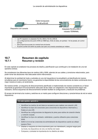 10.7 Resumen de capitulo
10.7.1 Resumen y revisión
En este capítulo se analizaron los procesos de diseño y planificación que contribuyen a la instalación de una red
operativa exitosa.
Se consideraron los diferentes tipos de medios LAN y WAN, además de sus cables y conectores relacionados, para
poder tomar las decisiones más adecuadas sobre interconexión.
Al determinar la cantidad de hosts y subredes en una red requerida en la actualidad (y al planificarla de manera
simultánea para el crecimiento futuro), se garantiza la disponibilidad de las comunicaciones de datos combinando de la
mejor manera el costo y el rendimiento.
De manera similar, un esquema de direccionamiento planificado e implementado de manera constante es un factor
importante al garantizar el funcionamiento adecuado de las redes con adaptación a las disposiciones según sea
necesario. Dichos esquemas de direccionamiento también facilitan la configuración y resolución de problemas.
El acceso de terminal a los routers y switches es un medio para configurar direcciones y características de red en estos
dispositivos.
 
