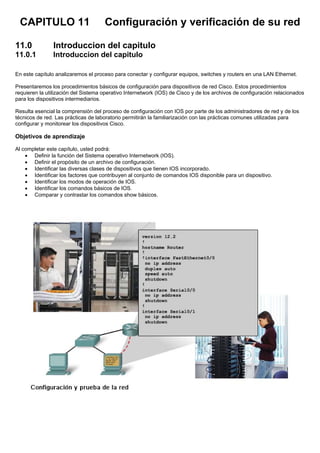CAPITULO 11 Configuración y verificación de su red
11.0 Introduccion del capitulo
11.0.1 Introduccion del capitulo
En este capítulo analizaremos el proceso para conectar y configurar equipos, switches y routers en una LAN Ethernet.
Presentaremos los procedimientos básicos de configuración para dispositivos de red Cisco. Estos procedimientos
requieren la utilización del Sistema operativo Internetwork (IOS) de Cisco y de los archivos de configuración relacionados
para los dispositivos intermediarios.
Resulta esencial la comprensión del proceso de configuración con IOS por parte de los administradores de red y de los
técnicos de red. Las prácticas de laboratorio permitirán la familiarización con las prácticas comunes utilizadas para
configurar y monitorear los dispositivos Cisco.
Objetivos de aprendizaje
Al completar este capítulo, usted podrá:
• Definir la función del Sistema operativo Internetwork (IOS).
• Definir el propósito de un archivo de configuración.
• Identificar las diversas clases de dispositivos que tienen IOS incorporado.
• Identificar los factores que contribuyen al conjunto de comandos IOS disponible para un dispositivo.
• Identificar los modos de operación de IOS.
• Identificar los comandos básicos de IOS.
• Comparar y contrastar los comandos show básicos.
 