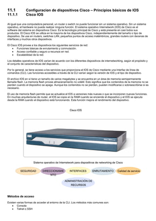 11.1 Configuracion de dispositivos Cisco – Principios básicos de IOS
11.1.1 Cisco IOS
Al igual que una computadora personal, un router o switch no puede funcionar sin un sistema operativo. Sin un sistema
operativo, el hardware no puede realizar ninguna función. El sistema operativo Internetwork (IOS) de Cisco es el
software del sistema en dispositivos Cisco. Es la tecnología principal de Cisco y está presente en casi todos sus
productos. El Cisco IOS se utiliza en la mayoría de los dispositivos Cisco, independientemente del tamaño o tipo de
dispositivo. Se usa en routers, switches LAN, pequeños puntos de acceso inalámbricos, grandes routers con decenas de
interfaces y muchos otros dispositivos.
El Cisco IOS provee a los dispositivos los siguientes servicios de red:
• Funciones básicas de enrutamiento y conmutación.
• Acceso confiable y seguro a recursos en red.
• Escalabilidad de la red.
Los detalles operativos de IOS varían de acuerdo con los diferentes dispositivos de internetworking, según el propósito y
el conjunto de características del dispositivo.
Por lo general, se tiene acceso a los servicios que proporciona el IOS de Cisco mediante una Interfaz de línea de
comandos (CLI). Las funciones accesibles a través de la CLI varían según la versión de IOS y el tipo de dispositivo.
El archivo IOS en sí tiene un tamaño de varios megabytes y se encuentra en un área de memoria semipermanente
llamada flash. La memoria flash provee almacenamiento no volátil. Esto significa que los contenidos de la memoria no se
pierden cuando el dispositivo se apaga. Aunque los contenidos no se pierden, pueden modificarse o sobreescribirse si es
necesario.
El uso de memoria flash permite que se actualice el IOS a versiones más nuevas o que se incorporen nuevas funciones.
En muchas arquitecturas de router, el IOS se copia en la RAM cuando se enciende el dispositivo y el IOS se ejecuta
desde la RAM cuando el dispositivo está funcionando. Esta función mejora el rendimiento del dispositivo.
Métodos de acceso
Existen varias formas de acceder al entorno de la CLI. Los métodos más comunes son:
• Consola
• Telnet o SSH
 