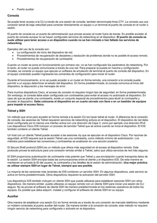 • Puerto auxiliar
Consola
Se puede tener acceso a la CLI a través de una sesión de consola, también denominada línea CTY. La consola usa una
conexión serial de baja velocidad para conectar directamente un equipo o un terminal al puerto de consola en el router o
switch.
El puerto de consola es un puerto de administración que provee acceso al router fuera de banda. Es posible acceder al
puerto de consola aunque no se hayan configurado servicios de networking en el dispositivo. El puerto de consola se
suele utilizar para tener acceso a un dispositivo cuando no se han iniciado o han fallado los servicios de
networking.
Ejemplos del uso de la consola son:
• La configuración de inicio del dispositivo de red.
• Procedimientos de recuperación de desastres y resolución de problemas donde no es posible el acceso remoto.
• Procedimientos de recuperación de contraseña.
Cuando un router se pone en funcionamiento por primera vez, no se han configurado los parámetros de networking. Por
lo tanto, el router no puede comunicarse a través de una red. Para preparar la puesta en marcha y configuración
iniciales, se conecta un equipo que ejecuta un software de emulación de terminal al puerto de consola del dispositivo. En
el equipo conectado pueden ingresarse los comandos de configuración para iniciar el router.
Durante el funcionamiento, si no se puede acceder a un router en forma remota, una conexión a la consola puede
permitir a un equipo determinar el estado del dispositivo. En forma predeterminada, la consola comunica el inicio del
dispositivo, la depuración y los mensajes de error.
Para muchos dispositivos Cisco, el acceso de consola no requiere ningún tipo de seguridad, en forma predeterminada.
Sin embargo, la consola debe estar configurada con contraseñas para evitar el acceso no autorizado al dispositivo. En
caso de que se pierda una contraseña, existe un conjunto especial de procedimientos para eludir la contraseña y
acceder al dispositivo. Debe colocarse el dispositivo en un cuarto cerrado con llave o en un bastidor de equipos
para impedir el acceso físico.
Telnet y SSH
Un método que sirve para acceder en forma remota a la sesión CLI es hacer telnet al router. A diferencia de la conexión
de consola, las sesiones de Telnet requieren servicios de networking activos en el dispositivo. El dispositivo de red debe
tener configurada por lo menos una interfaz activa con una dirección de Capa 3, como por ejemplo una dirección IPv4.
Los dispositivos Cisco IOS incluyen un proceso de servidor Telnet que se activa cuando se inicia el dispositivo. El IOS
también contiene un cliente Telnet.
Un host con un cliente Telnet puede acceder a las sesiones vty que se ejecutan en el dispositivo Cisco. Por razones de
seguridad, el IOS requiere que la sesión Telnet use una contraseña, como método mínimo de autenticación. Los
métodos para establecer las conexiones y contraseñas se analizarán en una sección posterior.
El Secure Shell protocol (SSH) es un método que ofrece más seguridad en el acceso al dispositivo remoto. Este
protocolo provee la estructura para una conexión remota similar a Telnet, salvo que utiliza servicios de red más seguros.
El SSH proporciona autenticación de contraseña más potente que Telnet y usa encriptación cuando transporta datos de
la sesión. La sesión SSH encripta todas las comunicaciones entre el cliente y el dispositivo IOS. De esta manera se
mantienen en privado la ID del usuario, la contraseña y los detalles de la sesión de administración. Una mejor práctica
es utilizar siempre SSH en lugar de Telnet, siempre que sea posible.
La mayoría de las versiones más recientes de IOS contienen un servidor SSH. En algunos dispositivos, este servicio se
activa en forma predeterminada. Otros dispositivos requieren la activación del servidor SSH.
Los dispositivos IOS también incluyen un cliente SSH que puede utilizarse para establecer sesiones SSH con otros
dispositivos. De manera similar, puede utilizarse un equipo remoto con un cliente SSH para iniciar una sesión de CLI
segura. No se provee el software de cliente SSH de manera predeterminada en los sistemas operativos de todos los
equipos. Es posible que deba adquirir, instalar y configurar el software de cliente SSH en su equipo.
Auxiliar
Otra manera de establecer una sesión CLI en forma remota es a través de una conexión de marcado telefónico mediante
un módem conectado al puerto auxiliar del router. De manera similar a la conexión de consola, este método no requiere
ningún servicio de networking para configurarlo o activarlo en el dispositivo.
 