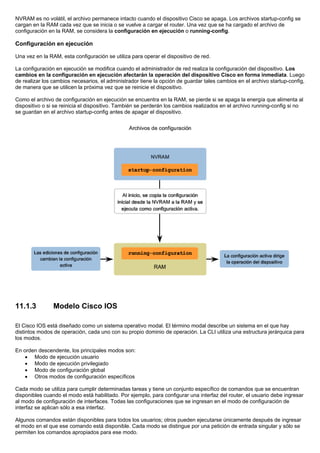 NVRAM es no volátil, el archivo permanece intacto cuando el dispositivo Cisco se apaga. Los archivos startup-config se
cargan en la RAM cada vez que se inicia o se vuelve a cargar el router. Una vez que se ha cargado el archivo de
configuración en la RAM, se considera la configuración en ejecución o running-config.
Configuración en ejecución
Una vez en la RAM, esta configuración se utiliza para operar el dispositivo de red.
La configuración en ejecución se modifica cuando el administrador de red realiza la configuración del dispositivo. Los
cambios en la configuración en ejecución afectarán la operación del dispositivo Cisco en forma inmediata. Luego
de realizar los cambios necesarios, el administrador tiene la opción de guardar tales cambios en el archivo startup-config,
de manera que se utilicen la próxima vez que se reinicie el dispositivo.
Como el archivo de configuración en ejecución se encuentra en la RAM, se pierde si se apaga la energía que alimenta al
dispositivo o si se reinicia el dispositivo. También se perderán los cambios realizados en el archivo running-config si no
se guardan en el archivo startup-config antes de apagar el dispositivo.
11.1.3 Modelo Cisco IOS
El Cisco IOS está diseñado como un sistema operativo modal. El término modal describe un sistema en el que hay
distintos modos de operación, cada uno con su propio dominio de operación. La CLI utiliza una estructura jerárquica para
los modos.
En orden descendente, los principales modos son:
• Modo de ejecución usuario
• Modo de ejecución privilegiado
• Modo de configuración global
• Otros modos de configuración específicos
Cada modo se utiliza para cumplir determinadas tareas y tiene un conjunto específico de comandos que se encuentran
disponibles cuando el modo está habilitado. Por ejemplo, para configurar una interfaz del router, el usuario debe ingresar
al modo de configuración de interfaces. Todas las configuraciones que se ingresan en el modo de configuración de
interfaz se aplican sólo a esa interfaz.
Algunos comandos están disponibles para todos los usuarios; otros pueden ejecutarse únicamente después de ingresar
el modo en el que ese comando está disponible. Cada modo se distingue por una petición de entrada singular y sólo se
permiten los comandos apropiados para ese modo.
 