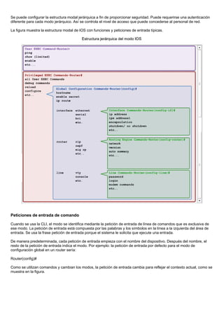 Se puede configurar la estructura modal jerárquica a fin de proporcionar seguridad. Puede requerirse una autenticación
diferente para cada modo jerárquico. Así se controla el nivel de acceso que puede concederse al personal de red.
La figura muestra la estructura modal de IOS con funciones y peticiones de entrada típicas.
Peticiones de entrada de comando
Cuando se usa la CLI, el modo se identifica mediante la petición de entrada de línea de comandos que es exclusiva de
ese modo. La petición de entrada está compuesta por las palabras y los símbolos en la línea a la izquierda del área de
entrada. Se usa la frase petición de entrada porque el sistema le solicita que ejecute una entrada.
De manera predeterminada, cada petición de entrada empieza con el nombre del dispositivo. Después del nombre, el
resto de la petición de entrada indica el modo. Por ejemplo: la petición de entrada por defecto para el modo de
configuración global en un router sería:
Router(config)#
Como se utilizan comandos y cambian los modos, la petición de entrada cambia para reflejar el contexto actual, como se
muestra en la figura.
 