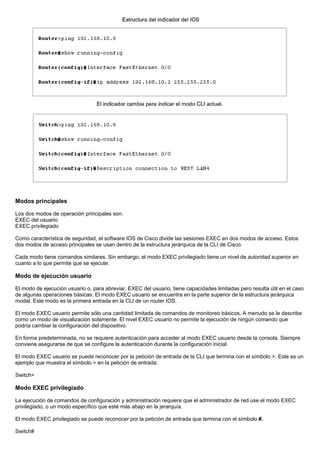 Modos principales
Los dos modos de operación principales son:
EXEC del usuario
EXEC privilegiado
Como característica de seguridad, el software IOS de Cisco divide las sesiones EXEC en dos modos de acceso. Estos
dos modos de acceso principales se usan dentro de la estructura jerárquica de la CLI de Cisco.
Cada modo tiene comandos similares. Sin embargo, el modo EXEC privilegiado tiene un nivel de autoridad superior en
cuanto a lo que permite que se ejecute.
Modo de ejecución usuario
El modo de ejecución usuario o, para abreviar, EXEC del usuario, tiene capacidades limitadas pero resulta útil en el caso
de algunas operaciones básicas. El modo EXEC usuario se encuentra en la parte superior de la estructura jerárquica
modal. Este modo es la primera entrada en la CLI de un router IOS.
El modo EXEC usuario permite sólo una cantidad limitada de comandos de monitoreo básicos. A menudo se le describe
como un modo de visualización solamente. El nivel EXEC usuario no permite la ejecución de ningún comando que
podría cambiar la configuración del dispositivo.
En forma predeterminada, no se requiere autenticación para acceder al modo EXEC usuario desde la consola. Siempre
conviene asegurarse de que se configure la autenticación durante la configuración inicial.
El modo EXEC usuario se puede reconocer por la petición de entrada de la CLI que termina con el símbolo >. Este es un
ejemplo que muestra el símbolo > en la petición de entrada:
Switch>
Modo EXEC privilegiado
La ejecución de comandos de configuración y administración requiere que el administrador de red use el modo EXEC
privilegiado, o un modo específico que esté más abajo en la jerarquía.
El modo EXEC privilegiado se puede reconocer por la petición de entrada que termina con el símbolo #.
Switch#
 