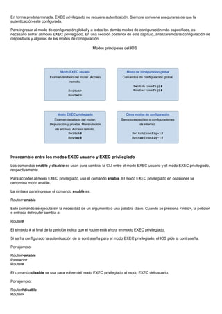 En forma predeterminada, EXEC privilegiado no requiere autenticación. Siempre conviene asegurarse de que la
autenticación esté configurada.
Para ingresar al modo de configuración global y a todos los demás modos de configuración más específicos, es
necesario entrar al modo EXEC privilegiado. En una sección posterior de este capítulo, analizaremos la configuración de
dispositivos y algunos de los modos de configuración.
Intercambio entre los modos EXEC usuario y EXEC privilegiado
Los comandos enable y disable se usan para cambiar la CLI entre el modo EXEC usuario y el modo EXEC privilegiado,
respectivamente.
Para acceder al modo EXEC privilegiado, use el comando enable. El modo EXEC privilegiado en ocasiones se
denomina modo enable.
La sintaxis para ingresar el comando enable es:
Router>enable
Este comando se ejecuta sin la necesidad de un argumento o una palabra clave. Cuando se presiona <Intro>, la petición
e entrada del router cambia a:
Router#
El símbolo # al final de la petición indica que el router está ahora en modo EXEC privilegiado.
Si se ha configurado la autenticación de la contraseña para el modo EXEC privilegiado, el IOS pide la contraseña.
Por ejemplo:
Router>enable
Password:
Router#
El comando disable se usa para volver del modo EXEC privilegiado al modo EXEC del usuario.
Por ejemplo:
Router#disable
Router>
 