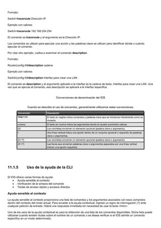 Formato:
Switch>traceroute Dirección IP
Ejemplo con valores:
Switch>traceroute 192.168.254.254
El comando es traceroute y el argumento es la Dirección IP.
Los comandos se utilizan para ejecutar una acción y las palabras clave se utilizan para identificar dónde o cuándo
ejecutar el comando.
Por citar otro ejemplo, vuelva a examinar el comando description .
Formato:
Router(config-if)#description cadena
Ejemplo con valores:
Switch(config-if)#description Interfaz para crear una LAN
El comando es description y el argumento aplicado a la interfaz es la cadena de texto, Interfaz para crear una LAN. Una
vez que se ejecuta el comando, esa descripción se aplicará a la interfaz específica.
11.1.5 Uso de la ayuda de la CLI
El IOS ofrece varias formas de ayuda:
• Ayuda sensible al contexto
• Verificación de la sintaxis del comando
• Teclas de acceso rápido y accesos directos
Ayuda sensible al contexto
La ayuda sensible al contexto proporciona una lista de comandos y los argumentos asociados con esos comandos
dentro del contexto del modo actual. Para acceder a la ayuda contextual, ingrese un signo de interrogación (?) ante
cualquier petición de entrada. Habrá una respuesta inmediata sin necesidad de usar la tecla <Intro>.
Uno de los usos de la ayuda contextual es para la obtención de una lista de los comandos disponibles. Dicha lista puede
utilizarse cuando existen dudas sobre el nombre de un comando o se desea verificar si el IOS admite un comando
específico en un modo determinado.
 