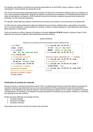 Por ejemplo, para obtener una lista de los comandos disponibles en el nivel EXEC usuario, ingrese un signo de
interrogación ? ante la petición de entrada del router.
Otro de los usos de la ayuda contextual es para visualizar una lista de los comandos o palabras clave que empiezan con
uno o varios caracteres específicos. Después de ingresar una secuencia de caracteres, si inmediatamente se ingresa un
signo de interrogación, sin espacio, el IOS mostrará una lista de comandos o palabras clave para este contexto que
comienzan con los caracteres ingresados.
Por ejemplo, ingrese sh? para obtener una lista de los comandos que empiezan con la secuencia de caracteres sh.
Un último tipo de ayuda contextual se utiliza para determinar qué opciones, palabras clave o argumentos concuerdan
con un comando específico. Cuando ingresa un comando, escriba un espacio seguido de ? para determinar qué puede o
debe ingresarse a continuación.
Como se muestra en la figura, después de ingresar el comando clock set 19:50:00, podemos ingresar el signo ? para
determinar las opciones o palabras clave adecuadas para este comando.
Verificación de sintaxis de comando
Cuando se envía un comando al presionar la tecla <Intro>, el intérprete de la línea de comandos analiza al comando de
izquierda a derecha para determinar qué acción se está solicitando. El IOS generalmente provee sólo comentarios
negativos. Si el intérprete comprende el comando, la acción requerida se ejecuta y la CLI vuelve a la petición de entrada
correspondiente. Sin embargo, si el intérprete no puede comprender el comando que se ingresa, mostrará un comentario
que describe el error del comando.
Existen tres tipos diferentes de mensajes de error:
• Comando ambiguo
• Comando incompleto
• Comando incorrecto
Vea la figura para conocer los tipos de errores y las soluciones.
 
