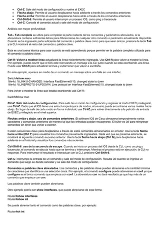 • Ctrl-Z: Sale del modo de configuración y vuelve al EXEC
• Flecha abajo: Permite al usuario desplazarse hacia adelante a través los comandos anteriores
• Flecha arriba: Permite al usuario desplazarse hacia atrás a través de los comandos anteriores
• Ctrl-Shift-6: Permite al usuario interrumpir un proceso IOS, como ping o traceroute
• Ctrl-C: Cancela el comando actual y sale del modo de configuración
Análisis con mayor profundidad:
Tab - Tab complete se utiliza para completar la parte restante de los comandos y parámetros abreviados, si la
abreviatura contiene suficientes letras para diferenciarse de cualquier otro comando o parámetro actualmente disponible.
Cuando se ha ingresado parte suficiente del comando o palabra clave como para que sean únicos, presione la tecla Tab
y la CLI mostrará el resto del comando o palabra clave.
Ésta es una buena técnica para usar cuando se está aprendiendo porque permite ver la palabra completa utilizada para
el comando o palabra clave.
Ctrl-R: Volver a mostrar línea actualizará la línea recientemente ingresada. Use Ctrl-R para volver a mostrar la línea.
Por ejemplo, puede ocurrir que el IOS esté reenviando un mensaje a la CLI justo cuando se está escribiendo una línea.
Puede usar Ctrl-R para actualizar la línea y evitar tener que volver a escribirla.
En este ejemplo, aparece en medio de un comando un mensaje sobre una falla en una interfaz.
Switch#show mac-
16w4d: %LINK-5-CHANGED: Interface FastEthernet0/10, changed state to down
16w4d: %LINEPROTO-5-UPDOWN: Line protocol on Interface FastEthernet0/10, changed state to down
Para volver a mostrar la línea que estaba escribiendo use Ctrl-R:
Switch#show mac
Ctrl-Z: Salir del modo de configuración. Para salir de un modo de configuración y regresar al modo EXEC privilegiado,
use Ctrl-Z. Dado que el IOS tiene una estructura jerárquica de modos, el usuario puede encontrarse varios niveles hacia
abajo. En lugar de salir de cada modo en forma individual, use Ctrl-Z para volver directamente a la petición de entrada
de EXEC privilegiado en el nivel superior.
Flechas arriba y abajo: uso de comandos anteriores. El software IOS de Cisco almacena temporalmente varios
caracteres y comandos anteriores de manera tal que las entradas puedan recuperarse. El búfer es útil para reingresar
comandos sin tener que volver a escribir.
Existen secuencias clave para desplazarse a través de estos comandos almacenados en el búfer. Use la tecla flecha
hacia arriba (Ctrl P) para visualizar los comandos previamente ingresados. Cada vez que se presiona esta tecla, se
mostrará el siguiente comando sucesivo anterior. Use la tecla flecha hacia abajo (Ctrl N) para desplazarse hacia
adelante en el historial y visualizar los comandos más recientes.
Ctrl-Shift-6: uso de la secuencia de escape. Cuando se inicia un proceso del IOS desde la CLI, como un ping o
traceroute, el comando se ejecuta hasta que se termina o interrumpe. Mientras el proceso está en ejecución, la CLI no
responde. Para interrumpir el resultado e interactuar con la CLI, presione Ctrl-Shift-6.
Ctrl-C: interrumpe la entrada de un comando y sale del modo de configuración. Resulta útil cuando se ingresa un
comando que luego se decide cancelar y se sale del modo de configuración.
Comandos o palabras clave abreviados. Los comandos y las palabras clave pueden abreviarse a la cantidad mínima
de caracteres que identifica a una selección única. Por ejemplo, el comando configure puede abreviarse en conf ya que
configure es el único comando que empieza con conf. La abreviatura con no dará resultado ya que hay más de un
comando que empieza con con.
Las palabras clave también pueden abreviarse.
Otro ejemplo podría ser show interfaces, que puede abreviarse de esta forma:
Router#show interfaces
Router#show int
Se puede abreviar tanto el comando como las palabras clave, por ejemplo:
Router#sh int
 