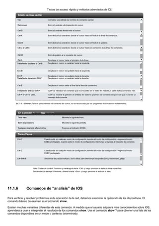 11.1.6 Comandos de “analisis” de IOS
Para verificar y resolver problemas en la operación de la red, debemos examinar la operación de los dispositivos. El
comando básico de examen es el comando show.
Existen muchas variantes diferentes de este comando. A medida que el usuario adquiera más conocimientos sobre IOS,
aprenderá a usar e interpretar el resultado de los comandos show. Use el comando show ? para obtener una lista de los
comandos disponibles en un modo o contexto determinado.
 