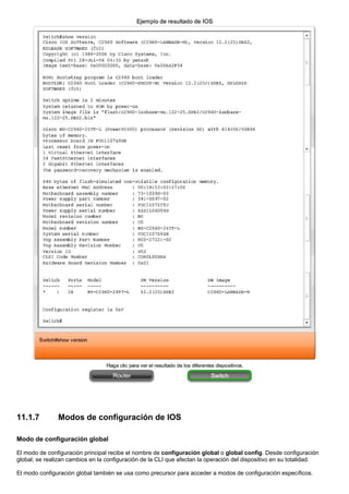 11.1.7 Modos de configuración de IOS
Modo de configuración global
El modo de configuración principal recibe el nombre de configuración global o global config. Desde configuración
global, se realizan cambios en la configuración de la CLI que afectan la operación del dispositivo en su totalidad.
El modo configuración global también se usa como precursor para acceder a modos de configuración específicos.
 