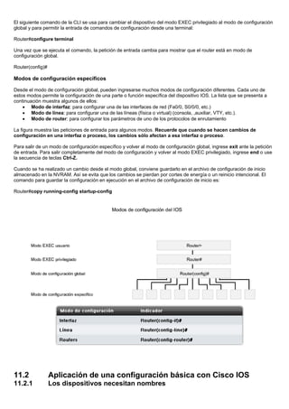 El siguiente comando de la CLI se usa para cambiar el dispositivo del modo EXEC privilegiado al modo de configuración
global y para permitir la entrada de comandos de configuración desde una terminal:
Router#configure terminal
Una vez que se ejecuta el comando, la petición de entrada cambia para mostrar que el router está en modo de
configuración global.
Router(config)#
Modos de configuración específicos
Desde el modo de configuración global, pueden ingresarse muchos modos de configuración diferentes. Cada uno de
estos modos permite la configuración de una parte o función específica del dispositivo IOS. La lista que se presenta a
continuación muestra algunos de ellos:
• Modo de interfaz: para configurar una de las interfaces de red (Fa0/0, S0/0/0, etc.)
• Modo de línea: para configurar una de las líneas (física o virtual) (consola, ,auxiliar, VTY, etc.).
• Modo de router: para configurar los parámetros de uno de los protocolos de enrutamiento
La figura muestra las peticiones de entrada para algunos modos. Recuerde que cuando se hacen cambios de
configuración en una interfaz o proceso, los cambios sólo afectan a esa interfaz o proceso.
Para salir de un modo de configuración específico y volver al modo de configuración global, ingrese exit ante la petición
de entrada. Para salir completamente del modo de configuración y volver al modo EXEC privilegiado, ingrese end o use
la secuencia de teclas Ctrl-Z.
Cuando se ha realizado un cambio desde el modo global, conviene guardarlo en el archivo de configuración de inicio
almacenado en la NVRAM. Así se evita que los cambios se pierdan por cortes de energía o un reinicio intencional. El
comando para guardar la configuración en ejecución en el archivo de configuración de inicio es:
Router#copy running-config startup-config
11.2 Aplicación de una configuración básica con Cisco IOS
11.2.1 Los dispositivos necesitan nombres
 