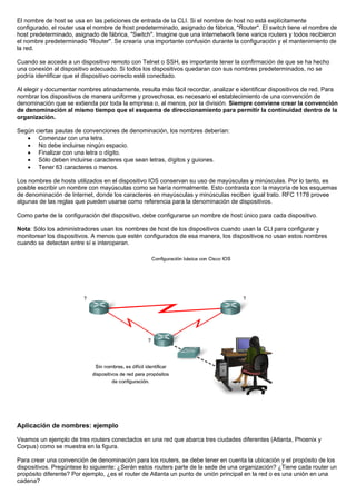 El nombre de host se usa en las peticiones de entrada de la CLI. Si el nombre de host no está explícitamente
configurado, el router usa el nombre de host predeterminado, asignado de fábrica, "Router". El switch tiene el nombre de
host predeterminado, asignado de fábrica, "Switch". Imagine que una internetwork tiene varios routers y todos recibieron
el nombre predeterminado "Router". Se crearía una importante confusión durante la configuración y el mantenimiento de
la red.
Cuando se accede a un dispositivo remoto con Telnet o SSH, es importante tener la confirmación de que se ha hecho
una conexión al dispositivo adecuado. Si todos los dispositivos quedaran con sus nombres predeterminados, no se
podría identificar que el dispositivo correcto esté conectado.
Al elegir y documentar nombres atinadamente, resulta más fácil recordar, analizar e identificar dispositivos de red. Para
nombrar los dispositivos de manera uniforme y provechosa, es necesario el establecimiento de una convención de
denominación que se extienda por toda la empresa o, al menos, por la división. Siempre conviene crear la convención
de denominación al mismo tiempo que el esquema de direccionamiento para permitir la continuidad dentro de la
organización.
Según ciertas pautas de convenciones de denominación, los nombres deberían:
• Comenzar con una letra.
• No debe incluirse ningún espacio.
• Finalizar con una letra o dígito.
• Sólo deben incluirse caracteres que sean letras, dígitos y guiones.
• Tener 63 caracteres o menos.
Los nombres de hosts utilizados en el dispositivo IOS conservan su uso de mayúsculas y minúsculas. Por lo tanto, es
posible escribir un nombre con mayúsculas como se haría normalmente. Esto contrasta con la mayoría de los esquemas
de denominación de Internet, donde los caracteres en mayúsculas y minúsculas reciben igual trato. RFC 1178 provee
algunas de las reglas que pueden usarse como referencia para la denominación de dispositivos.
Como parte de la configuración del dispositivo, debe configurarse un nombre de host único para cada dispositivo.
Nota: Sólo los administradores usan los nombres de host de los dispositivos cuando usan la CLI para configurar y
monitorear los dispositivos. A menos que estén configurados de esa manera, los dispositivos no usan estos nombres
cuando se detectan entre sí e interoperan.
Aplicación de nombres: ejemplo
Veamos un ejemplo de tres routers conectados en una red que abarca tres ciudades diferentes (Atlanta, Phoenix y
Corpus) como se muestra en la figura.
Para crear una convención de denominación para los routers, se debe tener en cuenta la ubicación y el propósito de los
dispositivos. Pregúntese lo siguiente: ¿Serán estos routers parte de la sede de una organización? ¿Tiene cada router un
propósito diferente? Por ejemplo, ¿es el router de Atlanta un punto de unión principal en la red o es una unión en una
cadena?
 