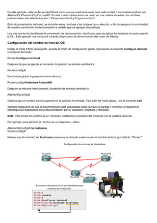 En este ejemplo, cada router se identificará como una sucursal de la sede para cada ciudad. Los nombres podrían ser
AtlantaHQ, PhoenixHQ y CorpusHQ. Si cada router hubiera sido una unión en una cadena sucesiva, los nombres
podrían haber sido AtlantaJunction1, PhoenixJunction2 y CorpusJunction3.
En la documentación de la red, se incluirán estos nombres y los motivos de su elección, a fin de asegurar la continuidad
de nuestra convención de denominación a medida que se agregan dispositivos.
Una vez que se ha identificado la convención de denominación, el próximo paso es aplicar los nombres al router usando
la CLI. Este ejemplo nos conducirá a través del proceso de denominación del router de Atlanta.
Configuración del nombre de host de IOS
Desde el modo EXEC privilegiado, acceda al modo de configuración global ingresando el comando configure terminal
(configurar terminal):
Router#configure terminal
Después de que se ejecuta el comando, la petición de entrada cambiará a:
Router(config)#
En el modo global, ingrese el nombre de host:
Router(config)#hostname AtlantaHQ
Después de ejecutar ese comando, la petición de entrada cambiará a:
AtlantaHQ(config)#
Observe que el nombre de host aparece en la petición de entrada. Para salir del modo global, use el comando exit.
Siempre asegúrese de que la documentación esté actualizada cada vez que se agrega o modifica un dispositivo.
Identifique los dispositivos en la documentación por su ubicación, propósito y dirección.
Nota: Para anular los efectos de un comando, establezca el prefacio del comando con la palabra clave no.
Por ejemplo: para eliminar el nombre de un dispositivo, utilice:
AtlantaHQ(config)# no hostname
Router(config)#
Nótese que el comando no hostname provoca que el router vuelva a usar el nombre de host por defecto, "Router."
 