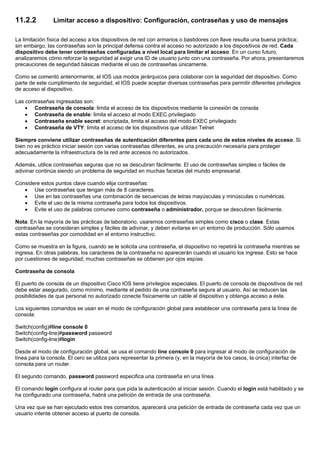 11.2.2 Limitar acceso a dispositivo: Configuración, contraseñas y uso de mensajes
La limitación física del acceso a los dispositivos de red con armarios o bastidores con llave resulta una buena práctica;
sin embargo, las contraseñas son la principal defensa contra el acceso no autorizado a los dispositivos de red. Cada
dispositivo debe tener contraseñas configuradas a nivel local para limitar el acceso. En un curso futuro,
analizaremos cómo reforzar la seguridad al exigir una ID de usuario junto con una contraseña. Por ahora, presentaremos
precauciones de seguridad básicas mediante el uso de contraseñas únicamente.
Como se comentó anteriormente, el IOS usa modos jerárquicos para colaborar con la seguridad del dispositivo. Como
parte de este cumplimiento de seguridad, el IOS puede aceptar diversas contraseñas para permitir diferentes privilegios
de acceso al dispositivo.
Las contraseñas ingresadas son:
• Contraseña de consola: limita el acceso de los dispositivos mediante la conexión de consola
• Contraseña de enable: limita el acceso al modo EXEC privilegiado
• Contraseña enable secret: encriptada, limita el acceso del modo EXEC privilegiado
• Contraseña de VTY: limita el acceso de los dispositivos que utilizan Telnet
Siempre conviene utilizar contraseñas de autenticación diferentes para cada uno de estos niveles de acceso. Si
bien no es práctico iniciar sesión con varias contraseñas diferentes, es una precaución necesaria para proteger
adecuadamente la infraestructura de la red ante accesos no autorizados.
Además, utilice contraseñas seguras que no se descubran fácilmente. El uso de contraseñas simples o fáciles de
adivinar continúa siendo un problema de seguridad en muchas facetas del mundo empresarial.
Considere estos puntos clave cuando elija contraseñas:
• Use contraseñas que tengan más de 8 caracteres.
• Use en las contraseñas una combinación de secuencias de letras mayúsculas y minúsculas o numéricas.
• Evite el uso de la misma contraseña para todos los dispositivos.
• Evite el uso de palabras comunes como contraseña o administrador, porque se descubren fácilmente.
Nota: En la mayoría de las prácticas de laboratorio, usaremos contraseñas simples como cisco o clase. Estas
contraseñas se consideran simples y fáciles de adivinar, y deben evitarse en un entorno de producción. Sólo usamos
estas contraseñas por comodidad en el entorno instructivo.
Como se muestra en la figura, cuando se le solicita una contraseña, el dispositivo no repetirá la contraseña mientras se
ingresa. En otras palabras, los caracteres de la contraseña no aparecerán cuando el usuario los ingrese. Esto se hace
por cuestiones de seguridad; muchas contraseñas se obtienen por ojos espías.
Contraseña de consola
El puerto de consola de un dispositivo Cisco IOS tiene privilegios especiales. El puerto de consola de dispositivos de red
debe estar asegurado, como mínimo, mediante el pedido de una contraseña segura al usuario. Así se reducen las
posibilidades de que personal no autorizado conecte físicamente un cable al dispositivo y obtenga acceso a éste.
Los siguientes comandos se usan en el modo de configuración global para establecer una contraseña para la línea de
consola:
Switch(config)#line console 0
Switch(config-line)#password password
Switch(config-line)#login
Desde el modo de configuración global, se usa el comando line console 0 para ingresar al modo de configuración de
línea para la consola. El cero se utiliza para representar la primera (y, en la mayoría de los casos, la única) interfaz de
consola para un router.
El segundo comando, password password especifica una contraseña en una línea.
El comando login configura al router para que pida la autenticación al iniciar sesión. Cuando el login está habilitado y se
ha configurado una contraseña, habrá una petición de entrada de una contraseña.
Una vez que se han ejecutado estos tres comandos, aparecerá una petición de entrada de contraseña cada vez que un
usuario intente obtener acceso al puerto de consola.
 