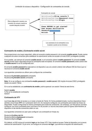 Contraseña de enable y Contraseña enable secret
Para proporcionar una mayor seguridad, utilice el comando enable password o el comando enable secret. Puede usarse
cualquiera de estos comandos para establecer la autenticación antes de acceder al modo EXEC privilegiado (enable).
Si es posible, use siempre el comando enable secret, no el comando anterior enable password. El comando enable
secret provee mayor seguridad porque la contraseña está encriptada. El comando enable password puede usarse sólo
si enable secret no se ha configurado aún.
El comando enable password se ejecutaría si el dispositivo usa una versión anterior del software IOS de Cisco que no
reconoce el comando enable secret.
Los siguientes comandos se utilizan para configurar las contraseñas:
Router(config)#enable password contraseña
Router(config)#enable secret contraseña
Nota: Si no se configura una contraseña enable password o enable secret, IOS impide el acceso EXEC privilegiado
desde una sesión Telnet.
Si no se ha establecido una contraseña de enable, podría aparecer una sesión Telnet de esta forma:
Switch>enable
% No se ha establecido contraseña
Switch>
Contraseña de VTY
Las líneas vty permiten el acceso a un router a través de Telnet. En forma predeterminada, muchos dispositivos Cisco
admiten cinco líneas VTY con numeración del 0 al 4. Es necesario configurar una contraseña para todas las líneas vty
disponibles. Puede configurarse la misma contraseña para todas las conexiones. Sin embargo, con frecuencia conviene
configurar una única contraseña para una línea a fin de proveer un recurso secundario para el ingreso administrativo al
dispositivo si las demás conexiones están en uso.
Los siguientes comandos se usan para configurar una contraseña en líneas vty:
Router(config)#line vty 0 4
Router(config-line)#password contraseña
Router(config-line)#login
Por defecto, el IOS incluye el comando login en las líneas VTY. Esto impide el acceso Telnet al dispositivo sin la previa
solicitud de autenticación. Si por error, se configura el comando no login, que elimina el requisito de autenticación,
 