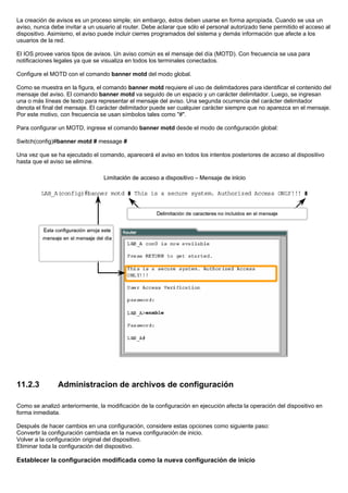 La creación de avisos es un proceso simple; sin embargo, éstos deben usarse en forma apropiada. Cuando se usa un
aviso, nunca debe invitar a un usuario al router. Debe aclarar que sólo el personal autorizado tiene permitido el acceso al
dispositivo. Asimismo, el aviso puede incluir cierres programados del sistema y demás información que afecte a los
usuarios de la red.
El IOS provee varios tipos de avisos. Un aviso común es el mensaje del día (MOTD). Con frecuencia se usa para
notificaciones legales ya que se visualiza en todos los terminales conectados.
Configure el MOTD con el comando banner motd del modo global.
Como se muestra en la figura, el comando banner motd requiere el uso de delimitadores para identificar el contenido del
mensaje del aviso. El comando banner motd va seguido de un espacio y un carácter delimitador. Luego, se ingresan
una o más líneas de texto para representar el mensaje del aviso. Una segunda ocurrencia del carácter delimitador
denota el final del mensaje. El carácter delimitador puede ser cualquier carácter siempre que no aparezca en el mensaje.
Por este motivo, con frecuencia se usan símbolos tales como "#".
Para configurar un MOTD, ingrese el comando banner motd desde el modo de configuración global:
Switch(config)#banner motd # message #
Una vez que se ha ejecutado el comando, aparecerá el aviso en todos los intentos posteriores de acceso al dispositivo
hasta que el aviso se elimine.
11.2.3 Administracion de archivos de configuración
Como se analizó anteriormente, la modificación de la configuración en ejecución afecta la operación del dispositivo en
forma inmediata.
Después de hacer cambios en una configuración, considere estas opciones como siguiente paso:
Convertir la configuración cambiada en la nueva configuración de inicio.
Volver a la configuración original del dispositivo.
Eliminar toda la configuración del dispositivo.
Establecer la configuración modificada como la nueva configuración de inicio
 