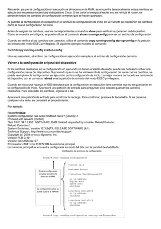 Recuerde: ya que la configuración en ejecución se almacena en la RAM, se encuentra temporalmente activa mientras se
ejecuta (se encuentra encendido) el dispositivo Cisco. Si se corta la energía al router o si se reinicia el router, se
perderán todos los cambios de configuración a menos que se hayan guardado.
Al guardar la configuración en ejecución en el archivo de configuración de inicio en la NVRAM se mantienen los cambios
como la nueva configuración de inicio.
Antes de asignar los cambios, use los correspondientes comandos show para verificar la operación del dispositivo.
Como se muestra en la figura, se puede utilizar el comando show running-config para ver un archivo de configuración.
Cuando se verifica si los cambios son correctos, utilice el comando copy running-config startup-config en la petición
de entrada del modo EXEC privilegiado. El siguiente ejemplo muestra el comando:
Switch#copy running-config startup-config
Una vez ejecutado, el archivo de configuración en ejecución reemplaza al archivo de configuración de inicio.
Volver a la configuración original del dispositivo
Si los cambios realizados en la configuración en ejecución no tienen el efecto deseado, puede ser necesario volver a la
configuración previa del dispositivo. Suponiendo que no se ha sobreescrito la configuración de inicio con los cambios, se
puede reemplazar la configuración en ejecución por la configuración de inicio. La mejor manera de hacerlo es reiniciando
el dispositivo con el comando reload ante la petición de entrada del modo EXEC privilegiado.
Cuando se inicia una recarga, el IOS detectará que la configuración en ejecución tiene cambios que no se guardaron en
la configuración de inicio. Aparecerá una petición de entrada para preguntar si se desean guardar los cambios
realizados. Para descartar los cambios, ingrese n o no.
Aparecerá otra petición de entrada para confirmar la recarga. Para confirmar, presione la tecla Intro. Si se presiona
cualquier otra tecla, se cancelará el procedimiento.
Por ejemplo:
Router#reload
System configuration has been modified. Save? [yes/no]: n
Proceed with reload? [confirm]
*Apr 13 01:34:15.758: %SYS-5-RELOAD: Reload requested by console. Reload Reason:
Reload Command.
System Bootstrap, Version 12.3(8r)T8, RELEASE SOFTWARE (fc1)
Technical Support: http://www.cisco.com/techsupport
Copyright (c) 2004 by cisco Systems, Inc.
Versión PLD 0x10
Versión GIO ASIC 0x127
Procesador c1841 con 131072 KB de memoria principal
La memoria principal se encuentra configurada en modo 64 bits con la paridad deshabilitada
 