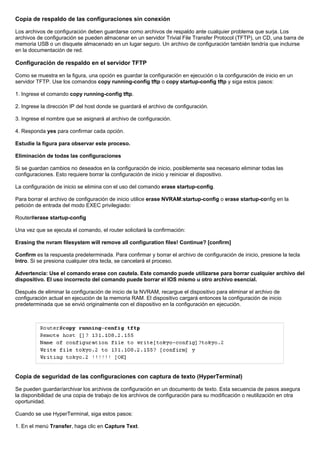 Copia de respaldo de las configuraciones sin conexión
Los archivos de configuración deben guardarse como archivos de respaldo ante cualquier problema que surja. Los
archivos de configuración se pueden almacenar en un servidor Trivial File Transfer Protocol (TFTP), un CD, una barra de
memoria USB o un disquete almacenado en un lugar seguro. Un archivo de configuración también tendría que incluirse
en la documentación de red.
Configuración de respaldo en el servidor TFTP
Como se muestra en la figura, una opción es guardar la configuración en ejecución o la configuración de inicio en un
servidor TFTP. Use los comandos copy running-config tftp o copy startup-config tftp y siga estos pasos:
1. Ingrese el comando copy running-config tftp.
2. Ingrese la dirección IP del host donde se guardará el archivo de configuración.
3. Ingrese el nombre que se asignará al archivo de configuración.
4. Responda yes para confirmar cada opción.
Estudie la figura para observar este proceso.
Eliminación de todas las configuraciones
Si se guardan cambios no deseados en la configuración de inicio, posiblemente sea necesario eliminar todas las
configuraciones. Esto requiere borrar la configuración de inicio y reiniciar el dispositivo.
La configuración de inicio se elimina con el uso del comando erase startup-config.
Para borrar el archivo de configuración de inicio utilice erase NVRAM:startup-config o erase startup-config en la
petición de entrada del modo EXEC privilegiado:
Router#erase startup-config
Una vez que se ejecuta el comando, el router solicitará la confirmación:
Erasing the nvram filesystem will remove all configuration files! Continue? [confirm]
Confirm es la respuesta predeterminada. Para confirmar y borrar el archivo de configuración de inicio, presione la tecla
Intro. Si se presiona cualquier otra tecla, se cancelará el proceso.
Advertencia: Use el comando erase con cautela. Este comando puede utilizarse para borrar cualquier archivo del
dispositivo. El uso incorrecto del comando puede borrar el IOS mismo u otro archivo esencial.
Después de eliminar la configuración de inicio de la NVRAM, recargue el dispositivo para eliminar el archivo de
configuración actual en ejecución de la memoria RAM. El dispositivo cargará entonces la configuración de inicio
predeterminada que se envió originalmente con el dispositivo en la configuración en ejecución.
Copia de seguridad de las configuraciones con captura de texto (HyperTerminal)
Se pueden guardar/archivar los archivos de configuración en un documento de texto. Esta secuencia de pasos asegura
la disponibilidad de una copia de trabajo de los archivos de configuración para su modificación o reutilización en otra
oportunidad.
Cuando se use HyperTerminal, siga estos pasos:
1. En el menú Transfer, haga clic en Capture Text.
 