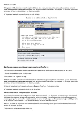2. Elija la ubicación.
3. Haga clic en Start para comenzar la captura del texto. Una vez que la captura ha comenzado, ejecute el comando
show running-config o show startup-config ante la petición de entrada de EXEC privilegiado. El texto que aparece en
la ventana de la terminal se colocará en el archivo elegido.
5. Visualice el resultado para verificar que no esté dañado.
Configuraciones de respaldo con captura de texto (TeraTerm)
Los archivos de configuración pueden guardarse o archivarse en un documento de texto a través de TeraTerm.
Como se muestra en la figura, los pasos son:
1. En el menú File, haga clic en Log.
2. Elija la ubicación. TeraTerm comenzará a capturar texto. Una vez que la captura ha comenzado, ejecute el comando
show running-config o show startup-config ante la petición de entrada de EXEC privilegiado. El texto que aparece en
la ventana de la terminal se colocará en el archivo elegido.
4. Cuando la captura haya finalizado, seleccione Close en TeraTerm: Ventana de registro.
5. Visualice el resultado para verificar que no se ha dañado.
Restauración de las configuraciones de texto
Se puede copiar un archivo de configuración desde el almacenamiento a un dispositivo. Cuando se copia en la terminal,
el IOS ejecuta cada línea del texto de configuración como un comando. Esto significa que el archivo necesitará edición
para asegurar que las contraseñas encriptadas estén en forma de texto y que se eliminen los mensajes de IOS y el texto
de no comando, como "--More--". Este proceso se analiza en la práctica de laboratorio.
A su vez, en la CLI, el dispositivo debe establecerse en el modo de configuración global para recibir los comandos del
archivo de texto que se copia.
Cuando se usa HyperTerminal, los pasos son:
 