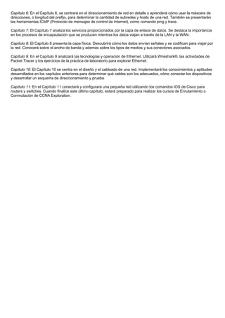 Capítulo 6: En el Capítulo 6, se centrará en el direccionamiento de red en detalle y aprenderá cómo usar la máscara de
direcciones, o longitud del prefijo, para determinar la cantidad de subredes y hosts de una red. También se presentarán
las herramientas ICMP (Protocolo de mensajes de control de Internet), como comando ping y trace.
Capítulo 7: El Capítulo 7 analiza los servicios proporcionados por la capa de enlace de datos. Se destaca la importancia
en los procesos de encapsulación que se producen mientras los datos viajan a través de la LAN y la WAN.
Capítulo 8: El Capítulo 8 presenta la capa física. Descubrirá cómo los datos envían señales y se codifican para viajar por
la red. Conocerá sobre el ancho de banda y además sobre los tipos de medios y sus conectores asociados.
Capítulo 9: En el Capítulo 9 analizará las tecnologías y operación de Ethernet. Utilizará Wireshark®, las actividades de
Packet Tracer y los ejercicios de la práctica de laboratorio para explorar Ethernet.
Capítulo 10: El Capítulo 10 se centra en el diseño y el cableado de una red. Implementará los conocimientos y aptitudes
desarrollados en los capítulos anteriores para determinar qué cables son los adecuados, cómo conectar los dispositivos
y desarrollar un esquema de direccionamiento y prueba.
Capítulo 11: En el Capítulo 11 conectará y configurará una pequeña red utilizando los comandos IOS de Cisco para
routers y switches. Cuando finalice este último capítulo, estará preparado para realizar los cursos de Enrutamiento o
Conmutación de CCNA Exploration.
 
