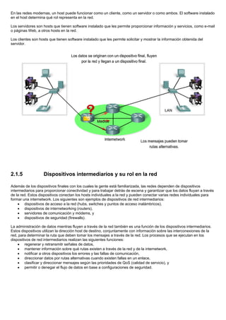 En las redes modernas, un host puede funcionar como un cliente, como un servidor o como ambos. El software instalado
en el host determina qué rol representa en la red.
Los servidores son hosts que tienen software instalado que les permite proporcionar información y servicios, como e-mail
o páginas Web, a otros hosts en la red.
Los clientes son hosts que tienen software instalado que les permite solicitar y mostrar la información obtenida del
servidor.
2.1.5 Dispositivos intermediarios y su rol en la red
Además de los dispositivos finales con los cuales la gente está familiarizada, las redes dependen de dispositivos
intermediarios para proporcionar conectividad y para trabajar detrás de escena y garantizar que los datos fluyan a través
de la red. Estos dispositivos conectan los hosts individuales a la red y pueden conectar varias redes individuales para
formar una internetwork. Los siguientes son ejemplos de dispositivos de red intermediarios:
• dispositivos de acceso a la red (hubs, switches y puntos de acceso inalámbricos),
• dispositivos de internetworking (routers),
• servidores de comunicación y módems, y
• dispositivos de seguridad (firewalls).
La administración de datos mientras fluyen a través de la red también es una función de los dispositivos intermediarios.
Estos dispositivos utilizan la dirección host de destino, conjuntamente con información sobre las interconexiones de la
red, para determinar la ruta que deben tomar los mensajes a través de la red. Los procesos que se ejecutan en los
dispositivos de red intermediarios realizan las siguientes funciones:
• regenerar y retransmitr señales de datos,
• mantener información sobre qué rutas existen a través de la red y de la internetwork,
• notificar a otros dispositivos los errores y las fallas de comunicación,
• direccionar datos por rutas alternativas cuando existen fallas en un enlace,
• clasificar y direccionar mensajes según las prioridades de QoS (calidad de servicio), y
• permitir o denegar el flujo de datos en base a configuraciones de seguridad.
 