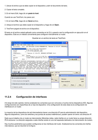 1. Ubicar el archivo que se debe copiar en el dispositivo y abrir el documento de texto.
2. Copiar el texto completo.
3. En el menú Edit, haga clic en paste to host.
Cuando se usa TeraTerm, los pasos son:
1. En el menú File, haga clic en Send archivo.
2. Ubique el archivo que debe copiar en el dispositivo y haga clic en Open.
3. TeraTerm pegará el archivo en el dispositivo.
El texto en el archivo estará aplicado como comandos en la CLI y pasará a ser la configuración en ejecución en el
dispositivo. Éste es un método conveniente para configurar manualmente un router.
11.2.4 Configuración de interfaces
A lo largo de este capítulo, hemos analizado los comandos que son comunes a muchos de los dispositivos IOS. Algunas
configuraciones son específicas de un tipo de dispositivo. Una configuración de esta clase es la configuración de
interfaces en un router.
La mayoría de los dispositivos de red intermediarios tienen una dirección IP para la administración del dispositivo.
Algunos dispositivos, como los switches y los puntos de acceso inalámbricos, pueden operar sin tener una dirección IP.
Dado que el objetivo de un router es interconectar diferentes redes, cada interfaz en un router tiene su propia dirección
IPv4 exclusiva. La dirección asignada a cada interfaz existe en una red separada dedicada a la interconexión de routers.
Hay muchos parámetros que pueden configurarse en las interfaces del router. Analizaremos los comandos de interfaz
más básicos, que se resumen en la figura.
 
