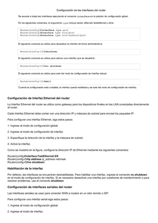 Configuración de Interfaz Ethernet del router
La Interfaz Ethernet del router se utiliza como gateway para los dispositivos finales en las LAN conectadas directamente
al router.
Cada Interfaz Ethernet debe contar con una dirección IP y máscara de subred para enrutar los paquetes IP.
Para configurar una interfaz Ethernet, siga estos pasos:
1. Ingrese al modo de configuración global.
2. Ingrese al modo de configuración de interfaz.
3. Especifique la dirección de la interfaz y la máscara de subred.
4. Active la interfaz.
Como se muestra en la figura, configure la dirección IP de Ethernet mediante los siguientes comandos:
Router(config)#interface FastEthernet 0/0
Router(config-if)#ip address ip_address netmask
Router(config-if)#no shutdown
Habilitación de la interfaz
Por defecto, las interfaces se encuentran deshabilitadas. Para habilitar una interfaz, ingrese el comando no shutdown
en el modo de configuración de interfaz. Si es necesario desactivar una interfaz por cuestiones de mantenimiento o para
resolver problemas, use el comando shutdown.
Configuración de interfaces seriales del router
Las interfaces seriales se usan para conectar WAN a routers en un sitio remoto o ISP.
Para configurar una interfaz serial siga estos pasos:
1. Ingrese al modo de configuración global.
2. Ingrese al modo de interfaz.
 