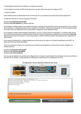 3. Especifique la dirección de la interfaz y la máscara de subred.
4. Si el cable de conexión es DCE, fije la frecuencia de reloj. Omita este paso si el cable es DTE.
5. Active la interfaz.
Cada interfaz serial conectada debe tener una dirección IP y una máscara de subred para enrutar paquetes IP.
Configure la dirección IP con los siguientes comandos:
Router(config)#interface Serial 0/0/0
Router(config-if)#ip address ip_address netmask
Las interfaces seriales requieren una señal de reloj para controlar la temporización de las comunicaciones. En la mayoría
de los entornos, un dispositivo DCE como por ejemplo un CSU/DSU, proporciona dicha señal. En forma predeterminada,
los routers Cisco son dispositivos DTE, pero pueden configurarse como dispositivos DCE.
En los enlaces seriales interconectados directamente, como en nuestro entorno de laboratorio, un extremo debe operar
como DCE para proporcionar la señal del reloj. Se activa el reloj y la velocidad se especifica con el comando clock rate.
Algunas frecuencias de bit pueden no estar disponibles en ciertas interfaces seriales. Esto depende de la capacidad de
cada interfaz.
En la práctica de laboratorio, si debe establecerse una frecuencia de reloj en una interfaz identificada como DCE, se
debe usar la frecuencia de reloj 56000.
Como se muestra en la figura, los comandos que se utilizan para establecer una frecuencia de reloj y habilitar una
interfaz serial son:
Router(config)#interface Serial 0/0/0
Router(config-if)#clock rate 56000
Router(config-if)#no shutdown
Una vez que se aplicaron los cambios de configuración en el router, recuerde utilizar los comandos show para verificar la
precisión de los cambios y luego guardar la configuración modificada como configuración de inicio.
 