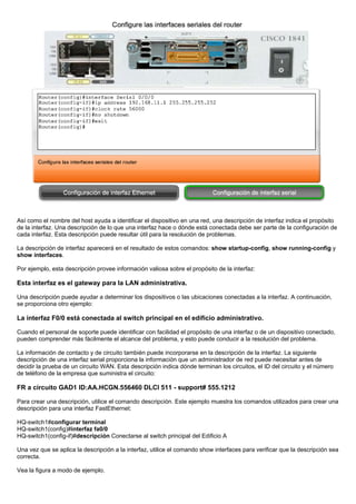 Así como el nombre del host ayuda a identificar el dispositivo en una red, una descripción de interfaz indica el propósito
de la interfaz. Una descripción de lo que una interfaz hace o dónde está conectada debe ser parte de la configuración de
cada interfaz. Esta descripción puede resultar útil para la resolución de problemas.
La descripción de interfaz aparecerá en el resultado de estos comandos: show startup-config, show running-config y
show interfaces.
Por ejemplo, esta descripción provee información valiosa sobre el propósito de la interfaz:
Esta interfaz es el gateway para la LAN administrativa.
Una descripción puede ayudar a determinar los dispositivos o las ubicaciones conectadas a la interfaz. A continuación,
se proporciona otro ejemplo:
La interfaz F0/0 está conectada al switch principal en el edificio administrativo.
Cuando el personal de soporte puede identificar con facilidad el propósito de una interfaz o de un dispositivo conectado,
pueden comprender más fácilmente el alcance del problema, y esto puede conducir a la resolución del problema.
La información de contacto y de circuito también puede incorporarse en la descripción de la interfaz. La siguiente
descripción de una interfaz serial proporciona la información que un administrador de red puede necesitar antes de
decidir la prueba de un circuito WAN. Esta descripción indica dónde terminan los circuitos, el ID del circuito y el número
de teléfono de la empresa que suministra el circuito:
FR a circuito GAD1 ID:AA.HCGN.556460 DLCI 511 - support# 555.1212
Para crear una descripción, utilice el comando descripción. Este ejemplo muestra los comandos utilizados para crear una
descripción para una interfaz FastEthernet:
HQ-switch1#configurar terminal
HQ-switch1(config)#interfaz fa0/0
HQ-switch1(config-if)#descripción Conectarse al switch principal del Edificio A
Una vez que se aplica la descripción a la interfaz, utilice el comando show interfaces para verificar que la descripción sea
correcta.
Vea la figura a modo de ejemplo.
 