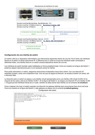 Configuración de una interfaz de switch
Un switch LAN es un dispositivo intermediario que interconecta segmentos dentro de una red. Por lo tanto, las interfaces
físicas en el switch no tienen direcciones IP. A diferencia de un router en el que las interfaces están conectadas a
diferentes redes, una interfaz física en un switch conecta dispositivos dentro de una red.
Las interfaces de switch también están habilitadas en forma predeterminada. Como se muestra en la figura del Switch 1,
podemos asignar descripciones pero no es necesario activar la interfaz.
Para poder administrar un switch, asignamos direcciones al dispositivo hacia dicho switch. Con una dirección IP
asignada al switch, actúa como dispositivo host. Una vez que se asigna la dirección, se accede al switch con telnet, ssh
o servicios Web.
La dirección para un switch se asigna a una interfaz virtual representada como una interfaz LAN virtual (VLAN). En la
mayoría de los casos, esta es la interfaz VLAN 1. En la figura del Switch 2, se asigna una dirección IP a la interfaz VLAN
1. Al igual que las interfaces físicas de un router, también se debe activar esta interfaz con el comando no shutdown.
Como cualquier otro host, el switch necesita una dirección de gateway definida para comunicarse fuera de la red local.
Como se muestra en la figura del Switch 2, este gateway se asigna con el comando ip default-gateway.
 