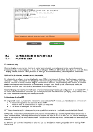 11.3 Verificación de la conectividad
11.3.1 Prueba de stack
El comando ping
El comando ping es una manera efectiva de probar la conectividad. La prueba se denomina prueba de stack de
protocolos, porque el comando ping se mueve desde la Capa 3 del Modelo OSI hasta la Capa 2 y luego hacia a la Capa
1. El ping utiliza el protocolo ICMP (Protocolo de mensajes de control de Internet) para comprobar la conectividad.
Utilización de ping en una secuencia de prueba
En esta sección se utilizará el comando ping del router IOS en una secuencia de pasos planificados para establecer
conexiones válidas, comenzando por el dispositivo individual y luego extendiéndose a la LAN y, por último, a las redes
remotas. Mediante el uso del comando ping en esta secuencia ordenada, los problemas pueden aislarse. El comando
ping no siempre indicará con precisión la naturaleza del problema, pero puede ayudar a identificar el origen del
problema, un primer paso importante en la resolución de una falla en la red.
El comando ping proporciona un método para comprobar la stack de protocolos y la configuración de la dirección IPv4 en
un host. Existen herramientas adicionales que pueden proporcionar más información que el ping, como Telnet o Trace,
las cuales serán analizadas luego en mayor profundidad.
Indicadores de ping IOS
Un ping de IOS cederá a una de varias indicaciones para cada eco ICMP enviado. Los indicadores más comunes son:
• ! - indica la recepción de una respuesta de eco ICMP
• . - indica un límite de tiempo cuando se espera una respuesta
• U - se recibió un mensaje ICMP inalcanzable
El "!" (signo de exclamación) indica que el ping se completó correctamente y verifica la conectividad de la Capa 3.
El "." (punto) puede indicar problemas en la comunicación. Puede señalar que ocurrió un problema de conectividad en
algún sector de la ruta. También puede indicar que un router a lo largo de la ruta no tenía una ruta hacia el destino y no
envió un mensaje ICMP de destino inalcanzable. También puede señalar que el ping fue bloqueado por la seguridad del
dispositivo.
La "U" indica que un router del camino no tenía una ruta a la dirección de destino y respondió con un mensaje ICMP
inalcanzable.
 