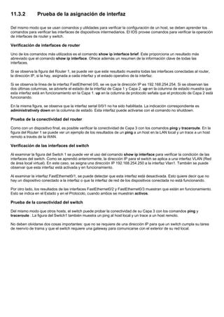 11.3.2 Prueba de la asignación de interfaz
Del mismo modo que se usan comandos y utilidades para verificar la configuración de un host, se deben aprender los
comandos para verificar las interfaces de dispositivos intermediarios. El IOS provee comandos para verificar la operación
de interfaces de router y switch.
Verificación de interfaces de router
Uno de los comandos más utilizados es el comando show ip interface brief. Este proporciona un resultado más
abreviado que el comando show ip interface. Ofrece además un resumen de la información clave de todas las
interfaces.
Si se observa la figura del Router 1, se puede ver que este resultado muestra todas las interfaces conectadas al router,
la dirección IP, si la hay, asignada a cada interfaz y el estado operativo de la interfaz.
Si se observa la línea de la interfaz FastEthernet 0/0, se ve que la dirección IP es 192.168.254.254. Si se observan las
dos últimas columnas, se advierte el estado de la interfaz de Capa 1 y Capa 2. up en la columna de estado muestra que
esta interfaz está en funcionamiento en la Capa 1. up en la columna de protocolo señala que el protocolo de Capa 2 está
funcionando.
En la misma figura, se observa que la interfaz serial 0/0/1 no ha sido habilitada. La indicación correspondiente es
administratively down en la columna de estado. Esta interfaz puede activarse con el comando no shutdown.
Prueba de la conectividad del router
Como con un dispositivo final, es posible verificar la conectividad de Capa 3 con los comandos ping y traceroute. En la
figura del Router 1 se puede ver un ejemplo de los resultados de un ping a un host en la LAN local y un trace a un host
remoto a través de la WAN.
Verificación de las interfaces del switch
Al examinar la figura del Switch 1 se puede ver el uso del comando show ip interface para verificar la condición de las
interfaces del switch. Como se aprendió anteriormente, la dirección IP para el switch se aplica a una interfaz VLAN (Red
de área local virtual). En este caso, se asigna una dirección IP 192.168.254.250 a la interfaz Vlan1. También se puede
observar que esta interfaz está activada y en funcionamiento.
Al examinar la interfaz FastEthernet0/1, se puede detectar que esta interfaz está desactivada. Esto quiere decir que no
hay un dispositivo conectado a la interfaz o que la interfaz de red de los dispositivos conectada no está funcionando.
Por otro lado, los resultados de las interfaces FastEthernet0/2 y FastEthernet0/3 muestran que están en funcionamiento.
Esto se indica en el Estado y en el Protocolo, cuando ambos se muestran activos.
Prueba de la conectividad del switch
Del mismo modo que otros hosts, el switch puede probar la conectividad de su Capa 3 con los comandos ping y
traceroute . La figura del Switch1 también muestra un ping al host local y un trace a un host remoto.
No deben olvidarse dos cosas importantes: que no se requiere de una dirección IP para que un switch cumpla su tarea
de reenvío de trama y que el switch requiere una gateway para comunicarse con el exterior de su red local.
 