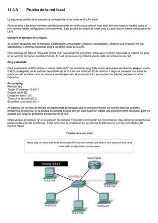 11.3.3 Prueba de la red local
La siguiente prueba de la secuencia corresponde a los hosts en la LAN local.
Al hacer ping a los hosts remotos satisfactoriamente se verifica que tanto el host local (en este caso, el router) como el
host remoto estén configurados correctamente. Esta prueba se realiza al hacer ping a cada host en forma individual en la
LAN.
Observe el ejemplo en la figura.
Si un host responde con el mensaje "Destination Unreachable" (destino inalcanzable), observe qué dirección no fue
satisfactoria y continúe haciendo ping a los otros hosts de la LAN.
Otro mensaje de falla es "Request Timed Out" (la petición ha expirado). Indica que no hubo respuesta al intento del ping
en el período de tiempo predeterminado, lo cual indica que el problema puede estar en la latencia de red.
Ping extendido
Para examinarlo, el IOS ofrece un modo "extendido" del comando ping. Este modo se ingresa escribiendo ping en modo
EXEC privilegiado, en la petición de entrada de la CLI sin una dirección IP de destino. Luego se presenta una serie de
peticiones de entrada como se muestra en este ejemplo. Al presionar Intro se aceptan los valores predeterminados
indicados.
Router#ping
Protocol [ip]:
Target IP address:10.0.0.1
Repeat count [5]:
Datagram size [100]:
Timeout in seconds [2]:5
Extended commands [n]: n
Al ingresar un período de tiempo de espera más prolongado que el predeterminado, se podrán detectar posibles
problemas de latencia. Si la prueba de ping es exitosa con un valor superior, existe una conexión entre los hosts, pero es
posible que haya un problema de latencia en la red.
Observe que al ingresar "y" en la petición de entrada "Extended commands" se proporcionan más opciones provechosas
para la resolución de problemas. Estas opciones se analizarán en la práctica de laboratorio y en las actividades del
Packet Tracer.
 