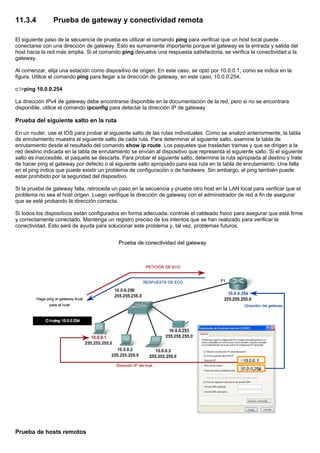 11.3.4 Prueba de gateway y conectividad remota
El siguiente paso de la secuencia de prueba es utilizar el comando ping para verificar que un host local puede
conectarse con una dirección de gateway. Esto es sumamente importante porque el gateway es la entrada y salida del
host hacia la red más amplia. Si el comando ping devuelve una respuesta satisfactoria, se verifica la conectividad a la
gateway.
Al comenzar, elija una estación como dispositivo de origen. En este caso, se optó por 10.0.0.1, como se indica en la
figura. Utilice el comando ping para llegar a la dirección de gateway, en este caso, 10.0.0.254.
c:>ping 10.0.0.254
La dirección IPv4 de gateway debe encontrarse disponible en la documentación de la red, pero si no se encontrara
disponible, utilice el comando ipconfig para detectar la dirección IP de gateway.
Prueba del siguiente salto en la ruta
En un router, use el IOS para probar el siguiente salto de las rutas individuales. Como se analizó anteriormente, la tabla
de enrutamiento muestra el siguiente salto de cada ruta. Para determinar el siguiente salto, examine la tabla de
enrutamiento desde el resultado del comando show ip route. Los paquetes que trasladan tramas y que se dirigen a la
red destino indicada en la tabla de enrutamiento se envían al dispositivo que representa el siguiente salto. Si el siguiente
salto es inaccesible, el paquete se descarta. Para probar el siguiente salto, determine la ruta apropiada al destino y trate
de hacer ping al gateway por defecto o al siguiente salto apropiado para esa ruta en la tabla de enrutamiento. Una falla
en el ping indica que puede existir un problema de configuración o de hardware. Sin embargo, el ping también puede
estar prohibido por la seguridad del dispositivo.
Si la prueba de gateway falla, retroceda un paso en la secuencia y pruebe otro host en la LAN local para verificar que el
problema no sea el host origen. Luego verifique la dirección de gateway con el administrador de red a fin de asegurar
que se esté probando la dirección correcta.
Si todos los dispositivos están configurados en forma adecuada, controle el cableado físico para asegurar que esté firme
y correctamente conectado. Mantenga un registro preciso de los intentos que se han realizado para verificar la
conectividad. Esto será de ayuda para solucionar este problema y, tal vez, problemas futuros.
Prueba de hosts remotos
 