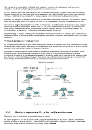 Una vez que se ha completado la verificación de la LAN local y el gateway, la prueba puede continuar con los
dispositivos remotos, lo cual es el siguiente paso en la secuencia de prueba.
La figura ilustra un ejemplo de topología de red. Hay 3 hosts dentro de una LAN, un router (que actúa como gateway)
que está conectado a otro router (que actúa como gateway para una LAN remota) y 3 hosts remotos. Las pruebas de
verificación deben comenzar dentro de la red local y progresar externamente hacia los dispositivos remotos.
Comience con la prueba de la interfaz externa de un router que está directamente conectada a una red remota. En este
caso, el comando ping prueba la conexión a 192.168.0.253, la interfaz externa del router de gateway de la red local.
Si el comando ping resulta satisfactorio, se verifica la conectividad a la interfaz externa. A continuación, haga ping a la
dirección IP externa del router remoto, en este caso, 192.168.0.254. Si es satisfactorio, se verifica la conectividad del
router remoto. Si se produce una falla, intente aislar el problema. Vuelva a realizar la prueba hasta que exista una
conexión válida a un dispositivo y verifique dos veces cada una de las direcciones.
El comando ping no siempre será de ayuda para identificar el motivo subyacente de un problema, pero puede aislar los
problemas y orientar el proceso de resolución de problemas. Documente cada prueba, los dispositivos involucrados y los
resultados.
Verifique la conectividad remota del router
Un router establece una conexión entre ciertas redes gracias al reenvío de paquetes entre ellas. Para reenviar paquetes
entre dos redes dadas, el router debe poder comunicarse tanto con la red de origen como con la red de destino. El router
necesitará rutas hacia ambas redes en su tabla de enrutamiento.
Para probar la comunicación hacia la red remota, se puede hacer ping a un host conocido en esta red remota. Si no
puede hacer ping correctamente en el host de la red remota desde un router, primero debe verificar la tabla de
enrutamiento en busca de un ruta adecuada hacia cada red remota. Es posible que el router use la ruta predeterminada
para llegar a un destino. Si no hay una ruta para llegar a esta red, será necesario determinar por qué no existe la ruta.
Como siempre, también se debe descartar que el ping no esté prohibido administrativamente.
11.3.5 Rastreo e implementación de los resultados de rastreo
El siguiente paso en la secuencia de prueba es realizar un rastreo.
Un rastreo proporciona una lista de saltos cuando un paquete se enruta a través de una red. La forma del comando
depende de dónde se emita el comando. Cuando lleve a cabo el rastreo desde un equipo con Windows, utilice tracert.
Cuando lleve a cabo el rastreo desde la CLI de un router, utilice traceroute.
 