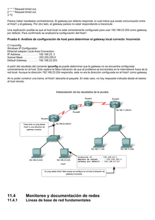 1 * * * Request timed out.
2 * * * Request timed out.
3 ^C
Parece haber resultados contradictorios. El gateway por defecto responde, lo cual indica que existe comunicación entre
el Host1 y el gateway. Por otro lado, el gateway parece no estar respondiendo a traceroute.
Una explicación posible es que el host local no esté correctamente configurado para usar 192.168.23.254 como gateway
por defecto. Para confirmarlo se analizará la configuración del Host1.
Prueba 6: Análisis de configuración de host para determinar el gateway local correcto: Incorrecto
C:>ipconfig
Windows IP Configuration
Ethernet adapter Local Area Connection:
IP Address. . . . . . . . . . . . : 192.168.23. 3
Subnet Mask . . . . . . . . . . : 255.255.255.0
Default Gateway . . . . . . . : 192.168.23.253
A partir del resultado del comando ipconfig se puede determinar que la gateway no se encuentra configurada
correctamente en el host. Esto explica la falsa indicación de que el problema se encontraba en la internetwork fuera de la
red local. Aunque la dirección 192.168.23.254 respondía, esta no era la dirección configurada en el Host1 como gateway.
Al no poder construir una trama, el Host1 descarta el paquete. En este caso, no hay respuesta indicada desde el rastreo
al host remoto.
11.4 Monitoreo y documentación de redes
11.4.1 Lineas de base de red fundamentales
 