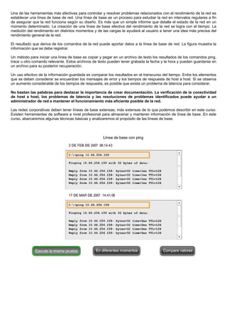 Una de las herramientas más efectivas para controlar y resolver problemas relacionados con el rendimiento de la red es
establecer una línea de base de red. Una línea de base es un proceso para estudiar la red en intervalos regulares a fin
de asegurar que la red funciona según su diseño. Es más que un simple informe que detalla el estado de la red en un
momento determinado. La creación de una línea de base efectiva del rendimiento de la red se logra con el tiempo. La
medición del rendimiento en distintos momentos y de las cargas le ayudará al usuario a tener una idea más precisa del
rendimiento general de la red.
El resultado que deriva de los comandos de la red puede aportar datos a la línea de base de red. La figura muestra la
información que se debe registrar.
Un método para iniciar una línea de base es copiar y pegar en un archivo de texto los resultados de los comandos ping,
trace u otro comando relevante. Estos archivos de texto pueden tener grabada la fecha y la hora y pueden guardarse en
un archivo para su posterior recuperación.
Un uso efectivo de la información guardada es comparar los resultados en el transcurso del tiempo. Entre los elementos
que se deben considerar se encuentran los mensajes de error y los tiempos de respuesta de host a host. Si se observa
un aumento considerable de los tiempos de respuesta, es posible que exista un problema de latencia para considerar.
No bastan las palabras para destacar la importancia de crear documentación. La verificación de la conectividad
de host a host, los problemas de latencia y las resoluciones de problemas identificados puede ayudar a un
administrador de red a mantener el funcionamiento más eficiente posible de la red.
Las redes corporativas deben tener líneas de base extensas; más extensas de lo que podemos describir en este curso.
Existen herramientas de software a nivel profesional para almacenar y mantener información de línea de base. En este
curso, abarcaremos algunas técnicas básicas y analizaremos el propósito de las líneas de base.
 