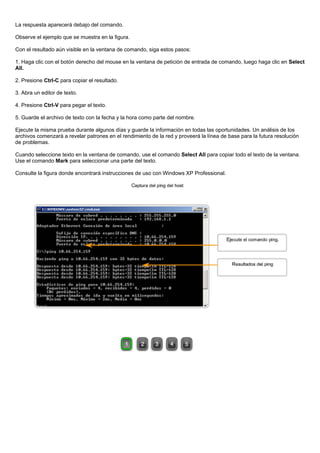 La respuesta aparecerá debajo del comando.
Observe el ejemplo que se muestra en la figura.
Con el resultado aún visible en la ventana de comando, siga estos pasos:
1. Haga clic con el botón derecho del mouse en la ventana de petición de entrada de comando, luego haga clic en Select
All.
2. Presione Ctrl-C para copiar el resultado.
3. Abra un editor de texto.
4. Presione Ctrl-V para pegar el texto.
5. Guarde el archivo de texto con la fecha y la hora como parte del nombre.
Ejecute la misma prueba durante algunos días y guarde la información en todas las oportunidades. Un análisis de los
archivos comenzará a revelar patrones en el rendimiento de la red y proveerá la línea de base para la futura resolución
de problemas.
Cuando seleccione texto en la ventana de comando, use el comando Select All para copiar todo el texto de la ventana.
Use el comando Mark para seleccionar una parte del texto.
Consulte la figura donde encontrará instrucciones de uso con Windows XP Professional.
 