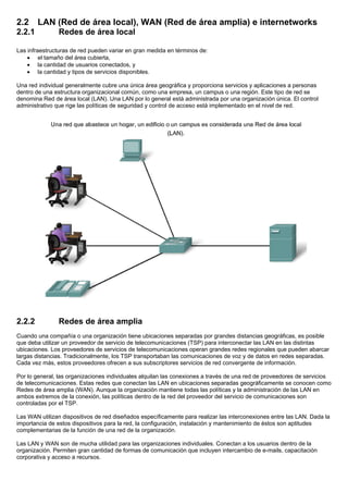 2.2 LAN (Red de área local), WAN (Red de área amplia) e internetworks
2.2.1 Redes de área local
Las infraestructuras de red pueden variar en gran medida en términos de:
• el tamaño del área cubierta,
• la cantidad de usuarios conectados, y
• la cantidad y tipos de servicios disponibles.
Una red individual generalmente cubre una única área geográfica y proporciona servicios y aplicaciones a personas
dentro de una estructura organizacional común, como una empresa, un campus o una región. Este tipo de red se
denomina Red de área local (LAN). Una LAN por lo general está administrada por una organización única. El control
administrativo que rige las políticas de seguridad y control de acceso está implementado en el nivel de red.
2.2.2 Redes de área amplia
Cuando una compañía o una organización tiene ubicaciones separadas por grandes distancias geográficas, es posible
que deba utilizar un proveedor de servicio de telecomunicaciones (TSP) para interconectar las LAN en las distintas
ubicaciones. Los proveedores de servicios de telecomunicaciones operan grandes redes regionales que pueden abarcar
largas distancias. Tradicionalmente, los TSP transportaban las comunicaciones de voz y de datos en redes separadas.
Cada vez más, estos proveedores ofrecen a sus subscriptores servicios de red convergente de información.
Por lo general, las organizaciones individuales alquilan las conexiones a través de una red de proveedores de servicios
de telecomunicaciones. Estas redes que conectan las LAN en ubicaciones separadas geográficamente se conocen como
Redes de área amplia (WAN). Aunque la organización mantiene todas las políticas y la administración de las LAN en
ambos extremos de la conexión, las políticas dentro de la red del proveedor del servicio de comunicaciones son
controladas por el TSP.
Las WAN utilizan dispositivos de red diseñados específicamente para realizar las interconexiones entre las LAN. Dada la
importancia de estos dispositivos para la red, la configuración, instalación y mantenimiento de éstos son aptitudes
complementarias de la función de una red de la organización.
Las LAN y WAN son de mucha utilidad para las organizaciones individuales. Conectan a los usuarios dentro de la
organización. Permiten gran cantidad de formas de comunicación que incluyen intercambio de e-mails, capacitación
corporativa y acceso a recursos.
 