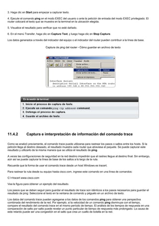 3. Haga clic en Start para empezar a capturar texto.
4. Ejecute el comando ping en el modo EXEC del usuario o ante la petición de entrada del modo EXEC privilegiado. El
router colocará el texto que se muestra en la terminal en la ubicación elegida.
5. Visualice el resultado para verificar que no esté dañado.
6. En el menú Transfer, haga clic en Capture Text, y luego haga clic en Stop Capture.
Los datos generados a través del indicador del equipo o el indicador del router pueden contribuir a la línea de base.
11.4.2 Captura e imterpretación de información del comando trace
Como se analizó previamente, el comando trace puede utilizarse para rastrear los pasos o saltos entre los hosts. Si la
petición llega al destino deseado, el resultado muestra cada router que atraviesa el paquete. Se puede capturar este
resultado y utilizarlo de la misma manera que se utiliza el resultado de ping.
A veces las configuraciones de seguridad en la red destino impedirán que el rastreo llegue al destino final. Sin embargo,
aún así se puede capturar la línea de base de los saltos a lo largo de la ruta.
Recuerde que la forma de usar el comando trace desde un host Windows es tracert.
Para rastrear la ruta desde su equipo hasta cisco.com, ingrese este comando en una línea de comandos:
C:>tracert www.cisco.com
Vea la figura para obtener un ejemplo del resultado.
Los pasos que se deben seguir para guardar el resultado de trace son idénticos a los pasos necesarios para guardar el
resultado de ping: Seleccione el texto en la ventana de comando y péguelo en un archivo de texto.
Los datos del comando trace pueden agregarse a los datos de los comandos ping para obtener una perspectiva
combinada del rendimiento de la red. Por ejemplo, si la velocidad de un comando ping disminuye con el tiempo,
compare el resultado del comando trace en el mismo período de tiempo. El análisis de los tiempos de respuesta en una
comparación de salto por salto puede revelar un punto particular de tiempo de respuesta más prolongado. La causa de
este retardo puede ser una congestión en el salto que crea un cuello de botella en la red.
 