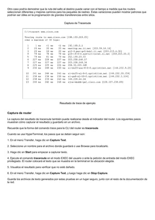 Otro caso podría demostrar que la ruta del salto al destino puede variar con el tiempo a medida que los routers
seleccionan diferentes y mejores caminos para los paquetes de rastreo. Estas variaciones pueden mostrar patrones que
podrían ser útiles en la programación de grandes transferencias entre sitios.
Captura de router
La captura del resultado de traceroute también puede realizarse desde el indicador del router. Los siguientes pasos
muestran cómo capturar el resultado y guardarlo en un archivo.
Recuerde que la forma del comando trace para la CLI del router es traceroute.
Cuando se usa HyperTerminal, los pasos que se deben seguir son:
1. En el menú Transfer, haga clic en Capture Text.
2. Seleccione un nombre para el archivo donde guardará o use Browse para localizarlo.
3. Haga clic en Start para empezar a capturar texto.
4. Ejecute el comando traceroute en el modo EXEC del usuario o ante la petición de entrada del modo EXEC
privilegiado. El router colocará el texto que se muestra en la terminal en la ubicación elegida.
5. Visualice el resultado para verificar que no esté dañado.
6. En el menú Transfer, haga clic en Capture Text, y luego haga clic en Stop Capture.
Guarde los archivos de texto generados por estas pruebas en un lugar seguro, junto con el resto de la documentación de
la red.
 
