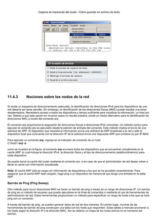 11.4.3 Nociones sobre los nodos de la red
Si existe un esquema de direccionamiento adecuado, la identificación de direcciones IPv4 para los dispositivos de una
red debería ser tarea sencilla. Sin embargo, la identificación de las direcciones físicas (MAC) puede resultar una tarea
desalentadora. Necesitaría acceso a todos los dispositivos y tiempo suficiente para visualizar la información, un host por
vez. Debido a que esta opción en muchos casos no resulta práctica, existe un medio alternativo para la identificación de
direcciones MAC a través del comando arp.
El comando arp proporciona la asignación de direcciones físicas a direcciones IPv4 conocidas. Un método común para
ejecutar el comando arp es ejecutarlo desde la petición de entrada del comando. Este método implica el envío de una
solicitud de ARP. El dispositivo que necesita la información envía una solicitud de ARP broadcast a la red y sólo el
dispositivo local que concuerda con la dirección IP de la solicitud envía una respuesta ARP que contiene su par IP-MAC.
Para ejecutar un comando arp, ingrese en el indicador de comando de un host:
C:host1>arp -a
como se muestra en la figura, el comando arp enumera todos los dispositivos que se encuentran actualmente en la
caché ARP, lo cual incluye la dirección IPv4, la dirección física y el tipo de direccionamiento (estático/dinámico) para
cada dispositivo.
Se puede borrar la caché del router mediante el comando arp -d en caso de que el administrador de red desee volver a
llenar la caché con información actualizada.
Nota: El caché ARP sólo se carga con información de dispositivos a los que se ha accedido recientemente. Para
asegurar que el caché ARP esté cargado, haga ping a un dispositivo de manera tal que tenga una entrada en la tabla
ARP.
Barrido de Ping (Ping Sweep)
Otro método para reunir direcciones MAC es hacer un barrido de ping a través de un rango de direcciones IP. Un barrido
de ping es un método de escaneo que puede ejecutarse en la línea de comandos o mediante el uso de herramientas de
administración de red. Estas herramientas proporcionan un método para especificar un rango de hosts a los que se hará
ping con un comando.
A través del barrido de ping, se pueden generar datos de red de dos maneras. En primer lugar, muchas de las
herramientas de barrido de ping construyen una tabla con los hosts que responden. Estas tablas a menudo enumeran a
los hosts según la dirección IP y la dirección MAC. Así se obtiene un mapa de los hosts activos en el momento del
barrido.
 