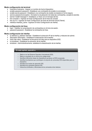 Modo configuración de terminal
• hostname hostname - Asignar un nombre de host al dispositivo.
• enable password password - Establecer una contraseña de enable no encriptada.
• enable secret password - Establecer una contraseña de enable encriptada en forma segura.
• service password-encryption - Encriptar la visualización de todas las contraseñas, excepto la secreta.
• banner motd# message # - Establecer un título con el mensaje del día.
• line console 0 - Ingresar al modo Configuración de la línea de consola.
• line vty 0 4 - Ingresar al modo Configuración de línea de terminal virtual (Telnet).
• interface Interface_name - Ingresar al modo Configuración de interfaz.
Modo configuración de línea
• login - Habilitar la comprobación de contraseñas en el inicio de sesión.
• password password - Establecer la contraseña de línea.
Modo configuración de interfaz
• ip address ip_address netmask - Establecer la dirección IP de la interfaz y máscara de subred.
• description description - Establecer la descripción de la interfaz.
• clock rate value - Establecer la frecuencia de reloj para el dispositivo DCE.
• no shutdown - Establecer la activación de la interfaz.
• shutdown - Administrativamente, establecer la desactivación de la interfaz.
 