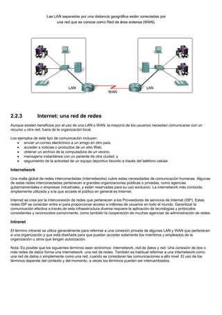 2.2.3 Internet: una red de redes
Aunque existen beneficios por el uso de una LAN o WAN, la mayoría de los usuarios necesitan comunicarse con un
recurso u otra red, fuera de la organización local.
Los ejemplos de este tipo de comunicación incluyen:
• enviar un correo electrónico a un amigo en otro país,
• acceder a noticias o productos de un sitio Web,
• obtener un archivo de la computadora de un vecino,
• mensajería instantánea con un pariente de otra ciudad, y
• seguimiento de la actividad de un equipo deportivo favorito a través del teléfono celular.
Internetwork
Una malla global de redes interconectadas (internetworks) cubre estas necesidades de comunicación humanas. Algunas
de estas redes interconectadas pertenecen a grandes organizaciones públicas o privadas, como agencias
gubernamentales o empresas industriales, y están reservadas para su uso exclusivo. La internetwork más conocida,
ampliamente utilizada y a la que accede el público en general es Internet.
Internet se crea por la interconexión de redes que pertenecen a los Proveedores de servicios de Internet (ISP). Estas
redes ISP se conectan entre sí para proporcionar acceso a millones de usuarios en todo el mundo. Garantizar la
comunicación efectiva a través de esta infraestructura diversa requiere la aplicación de tecnologías y protocolos
consistentes y reconocidos comúnmente, como también la cooperación de muchas agencias de administración de redes.
Intranet
El término intranet se utiliza generalmente para referirse a una conexión privada de algunas LAN y WAN que pertenecen
a una organización y que está diseñada para que puedan acceder solamente los miembros y empleados de la
organización u otros que tengan autorización.
Nota: Es posible que los siguientes términos sean sinónimos: internetwork, red de datos y red. Una conexión de dos o
más redes de datos forma una internetwork: una red de redes. También es habitual referirse a una internetwork como
una red de datos o simplemente como una red, cuando se consideran las comunicaciones a alto nivel. El uso de los
términos depende del contexto y del momento, a veces los términos pueden ser intercambiados.
 