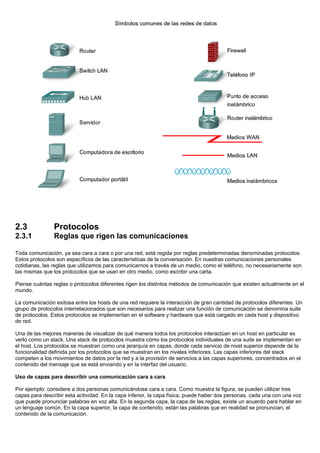 2.3 Protocolos
2.3.1 Reglas que rigen las comunicaciones
Toda comunicación, ya sea cara a cara o por una red, está regida por reglas predeterminadas denominadas protocolos.
Estos protocolos son específicos de las características de la conversación. En nuestras comunicaciones personales
cotidianas, las reglas que utilizamos para comunicarnos a través de un medio, como el teléfono, no necesariamente son
las mismas que los protocolos que se usan en otro medio, como escribir una carta.
Piense cuántas reglas o protocolos diferentes rigen los distintos métodos de comunicación que existen actualmente en el
mundo.
La comunicación exitosa entre los hosts de una red requiere la interacción de gran cantidad de protocolos diferentes. Un
grupo de protocolos interrelacionados que son necesarios para realizar una función de comunicación se denomina suite
de protocolos. Estos protocolos se implementan en el software y hardware que está cargado en cada host y dispositivo
de red.
Una de las mejores maneras de visualizar de qué manera todos los protocolos interactúan en un host en particular es
verlo como un stack. Una stack de protocolos muestra cómo los protocolos individuales de una suite se implementan en
el host. Los protocolos se muestran como una jerarquía en capas, donde cada servicio de nivel superior depende de la
funcionalidad definida por los protocolos que se muestran en los niveles inferiores. Las capas inferiores del stack
competen a los movimientos de datos por la red y a la provisión de servicios a las capas superiores, concentrados en el
contenido del mensaje que se está enviando y en la interfaz del usuario.
Uso de capas para describir una comunicación cara a cara
Por ejemplo: considere a dos personas comunicándose cara a cara. Como muestra la figura, se pueden utilizar tres
capas para describir esta actividad. En la capa inferior, la capa física, puede haber dos personas, cada una con una voz
que puede pronunciar palabras en voz alta. En la segunda capa, la capa de las reglas, existe un acuerdo para hablar en
un lenguaje común. En la capa superior, la capa de contenido, están las palabras que en realidad se pronuncian, el
contenido de la comunicación.
 